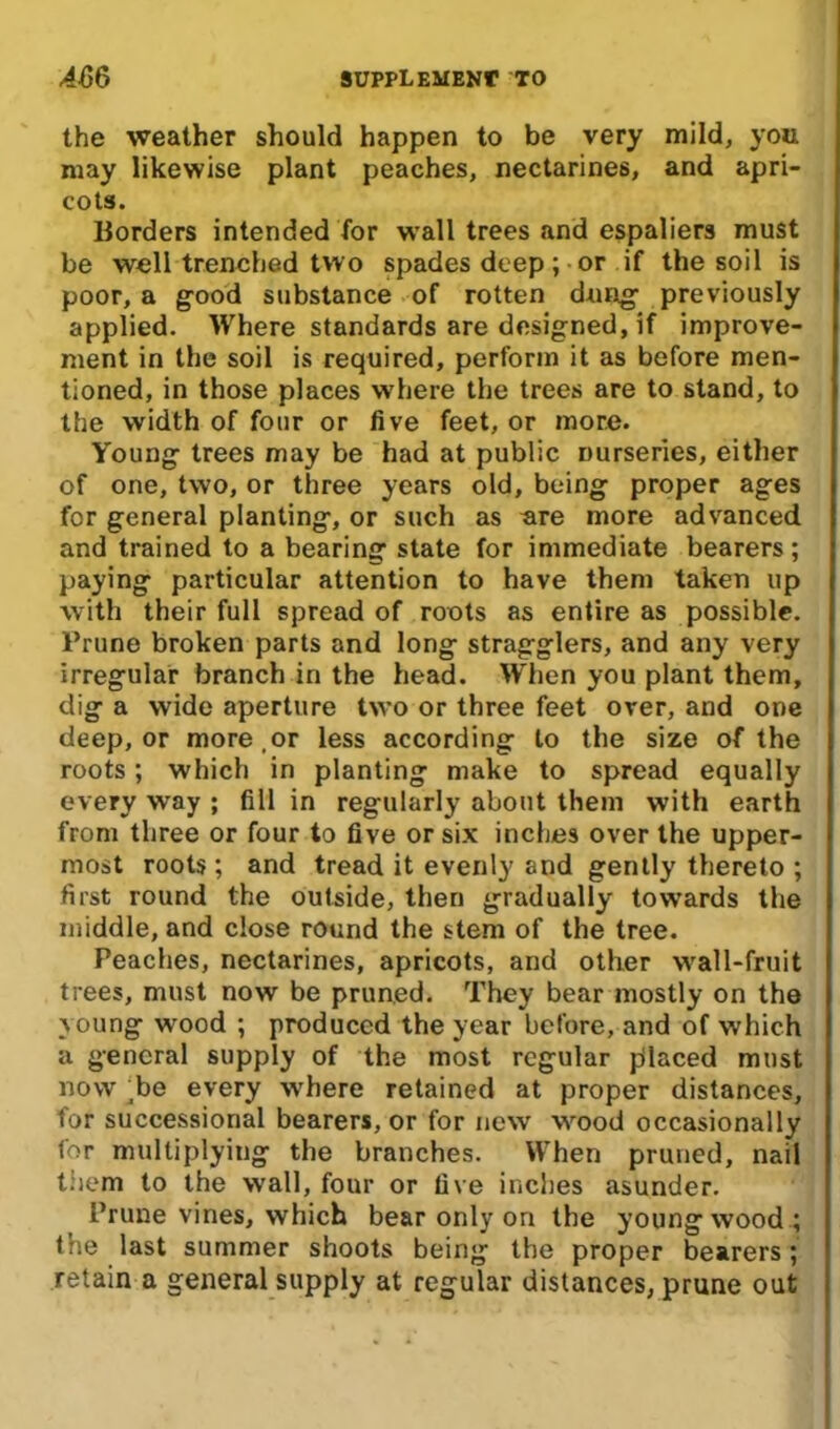 the weather should happen to be very mild, you may likewise plant peaches, nectarines, and apri- cots. Borders intended for wall trees and espaliers must be well trenched two spades deep; or if the soil is poor, a good substance of rotten dung- previously applied. Where standards are designed, if improve- ment in the soil is required, perform it as before men- tioned, in those places wrhere the trees are to stand, to the width of four or five feet, or more. Young trees may be had at public nurseries, either of one, two, or three years old, being proper ages for general planting, or such as are more advanced and trained to a bearing state for immediate bearers; paying particular attention to have them taken up with their full spread of roots as entire as possible. Prune broken parts and long stragglers, and any very irregular branch in the head. When you plant them, dig a wide aperture two or three feet over, and one deep, or more,or less according to the size of the roots; which in planting make to spread equally every way ; fill in regularly about them with earth from three or four to five or six inches over the upper- most roots; and tread it evenly and gently thereto ; first round the outside, then gradually towards the middle, and close round the stem of the tree. Peaches, nectarines, apricots, and other wall-fruit trees, must now be pruned. They bear mostly on the young wood ; produced the year before, and of which a general supply of the most regular pilaced must now ;be every where retained at proper distances, for successional bearers, or for new wood occasionally for multiplying the branches. When pruned, nail them to the wall, four or five inches asunder. Prune vines, which bear only on the young wood ; the last summer shoots being the proper bearers; retain a general supply at regular distances, prune out
