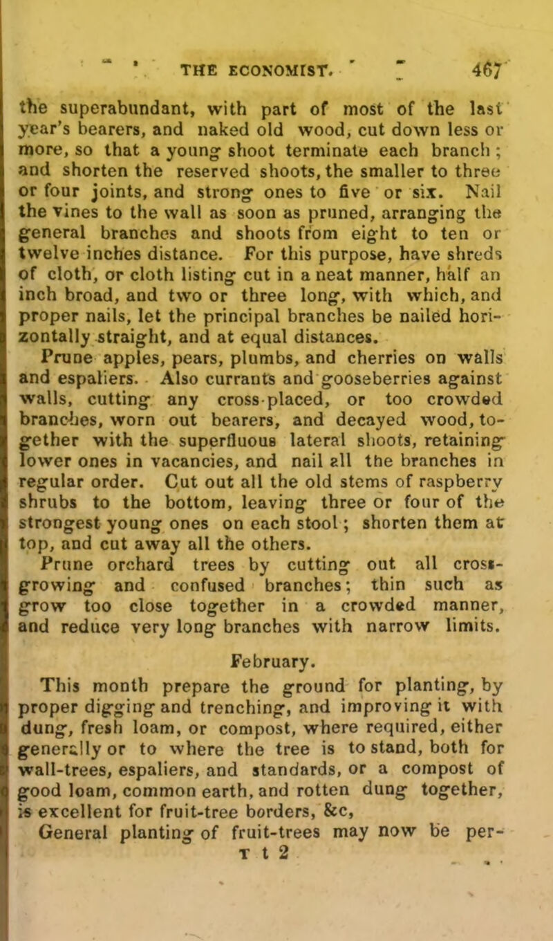 the superabundant, with part of most of the Iasi year’s bearers, and naked old wood, cut down less or more, so that a young1 shoot terminate each branch ; and shorten the reserved shoots, the smaller to three or four joints, and strong ones to five or six. Nail the vines to the wall as soon as pruned, arranging the general branches and shoots from eight to ten or twelve inches distance. For this purpose, have shreds of cloth, or cloth listing cut in a neat manner, half an inch broad, and two or three long, with which, and proper nails, let the principal branches be nailed hori- zontally straight, and at equal distances. Prune apples, pears, plumbs, and cherries on walls and espaliers. Also currants and gooseberries against walls, cutting any cross-placed, or too crowded branches, worn out bearers, and decayed wood, to- gether with the superfluous lateral shoots, retaining lower ones in vacancies, and nail all the branches in regular order. Cut out all the old stems of raspberry shrubs to the bottom, leaving three or four of the strongest young ones on each stool; shorten them at top, and cut away all the others. Prune orchard trees by cutting out all cross- growing and confused branches; thin such as grow too close together in a crowded manner, and reduce very long branches with narrow limits. February. This month prepare the ground for planting, by proper digging and trenching, and improving it with dung, fresh loam, or compost, where required, either generally or to where the tree is to stand, both for wall-trees, espaliers, and standards, or a compost of good loam, common earth, and rotten dung together, is excellent for fruit-tree borders, See, General planting of fruit-trees may now be per- t t 2