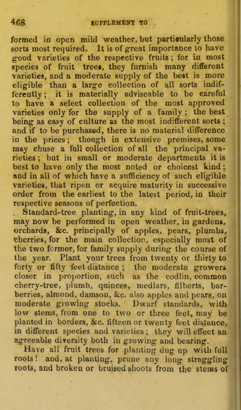 formed in open mild weather, but partieularly those sorts most required. It is of great importance to have good varieties of the respective fruits; for in most species of fruit trees, they furnish many different varieties, and a moderate supply of the best is more eligible than a large collection of all sorts indif- ferently ; it is materially adviseable to be careful to have a select collection of the most approved varieties only for the supply of a family ; the best being as easy of culture as the most indifferent sorts ; and if to be purchased, there is no material difference in the prices; though in extensive premises, some may chuse a full collection of all the principal va- rieties ; but in small or moderate departments it is best to have only the most noted or choicest kind; and in all of which have a sufficiency of such eligible varieties, that ripen or acquire maturity in successive order from the earliest to the latest period, in their respective seasons of perfection. . Standard-tree planting, in any kind of fruit-trees, may now be performed in open weather, in gardens, orchards, &c. principally of apples, pears, plumbs, eherries, for the main collection, especially most of the two former, for family supply during the course of the year. Plant your trees from twenty or thirty to forty or fifty feet distance ; the moderate growers closer in proportion, such as the codlin, common cherry-tree, plumb, quinces, medlars, filberts, bar- berries, almond, damson, &c. also apples and pears, on moderate growing stocks. Dwarf standards, with low stems, from one to two or three feet, may be planted in borders, 8cc. fifteen or twenty feet distance, in different species and varieties; they will effect an agreeable diversity both in growing and bearing. Have all fruit trees for planting dug up with full roots! and, at planting, prune any long straggling roots, and broken or bruised shoots from the stems of