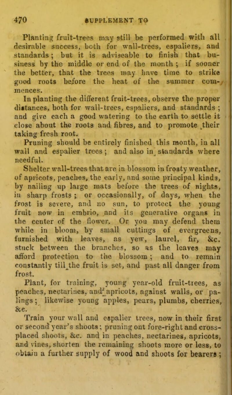Planting fruit-trees may still be performed with all desirable success, both for wall-trees, espaliers, and standards; but it is adviseable to finish that bu- siness by the middle or end of the month ; if sooner the better, that the trees may have time to strike good roots before the heat of the summer com-, mences. In planting the different fruit-trees, observe the proper distances, both for wall-trees, espaliers, and standards ; and give each a good watering to the earth to settle it close about the roots and fibres, and to promote ^heir taking fresh root. Pruning should be entirely finished this month, in all wall and espalier trees ; and also in^ standards where needful. Shelter wall-trees that are in blossom in frosty weather, of apricots, peaches, the early, and some principal kinds, by nailing up large mats before the trees of nights, in sharp frosts ; or occasionally, of days, when the frost is severe, and no sun, to protect the young fruit now in embrio, and its generative organs in the center of the flower. Or you may defend them while in bloom, by small cuttings of evergreens, furnished with leaves, as yew, laurel, fir, See. stuck between the branches, so as the leaves may afford protection to the blossom ; and to remain constantly till^the fruit is set, and past all danger from frost. Plant, for training, young year-old fruit-trees, as peaches, nectarines, and^ apricots, against walls, or pa- lings; likewise youDg apples, pears, plumbs, cherries, &c. Train your wall and espalier trees, now in their first or second year’s shoots; pruning ont fore-right and cross- placed shoots, &c. and in peaches, nectarines, apricots, and vines, shorten the remaining shoots more or less, to obtain a further supply of wood and shoots for bearers ;