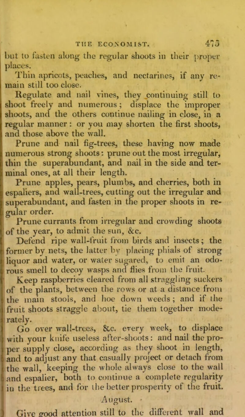 l)ut to fasten along the regular shoots in their proper places. Thin apricots, peaches, and nectarines, if any re- main still too close. Regulate and nail vines, they continuing still to shoot freely and numerous ; displace the improper shoots, and the others continue nailing in close, in a regular manner: or you may shorten the first shoots, and those above the wall. Prune and nail fig-trees, these having now made numerous strong shoots: prune out the most irregular, i thin the superabundant, and nail in the side and ter- minal ones, at all their length. Prune apples, pears, plumbs, and cherries, both in espaliers, and wall-trees, cutting out the irregular and superabundant, and fasten in the proper shoots in re- , gular order. Prune currants from irregular and crowding shoots of the year, to admit the sun, &c. Defend ripe wall-fruit from birds and insects; the former by nets, the latter by placing phials of strong licjuor and water, or water sugared, to emit an odo- rous smell to decoy wasps and flies from the fruit. Keep raspberries cleared from all straggling suckers of the plants, between the rows or at a distance from the main stools, and hoe down weeds; and if the fruit shoots straggle about, tie them together mode- rately. Go over wall-trees, &c. every week, to displace with your knife useless after-shoots: and nail the pro- per supply close, according as they shoot in length, and to adjust any that casually project or detach from the wall, keeping the whole always close to the wall and espalier, both to continue a complete regularity iu the trees, and for the better prosperity of the fruit. August. • Give o-ood attention still to the different wall and