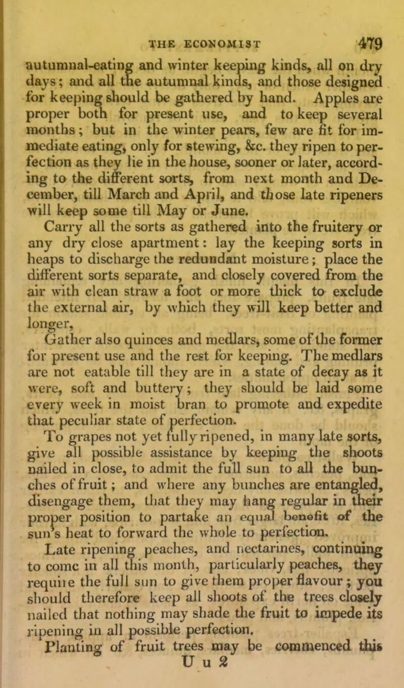 autumnal-eating and winter keeping kinds, all on dry days; and all the autumnal kinds, and those designed for keeping should be gathered by hand. Apples are proper both for present use, and to keep several months; but in the winter pears, few are fit for im- mediate eating, only for stewing, &c. they ripen to per- fection as they lie in the house, sooner or later, accord- ing to the different sorts, from next month and De- cember, till March and April, and those late ripeners will keep some till May or June. Carry all the sorts as gathered into the fruitery or any dry close apartment: lay the keeping sorts in heaps to discharge the redundant moisture; place the different sorts separate, and closely covered from the air with clean straw a foot or more thick to exclude the external air, by which they will keep better and longer, Gather also quinces and medlars, some of the former for present use and the rest for keeping. The medlars are not eatable till they are in a state of decay as it were, soft and buttery; they should be laid some every week in moist bran to promote and expedite that peculiar state of perfection. To grapes not yet fully ripened, in many late sorts, give all possible assistance by keeping the shoots nailed in close, to admit the full sun to all the bun- ches of fruit; and where any bunches are entangled, disengage them, that they may hang regular in their proper position to partake an equal benefit of the sun’s heat to forward the whole to perfection. Late ripening peaches, and nectarines, continuing to come in all this month, particularly peaches, they requiie the full sun to give them proper flavour ; you should therefore keep all shoots of the trees closely nailed that nothing may shade the fruit to impede its ripening in all possible perfection. Planting of fruit trees may be commenced this U u 2