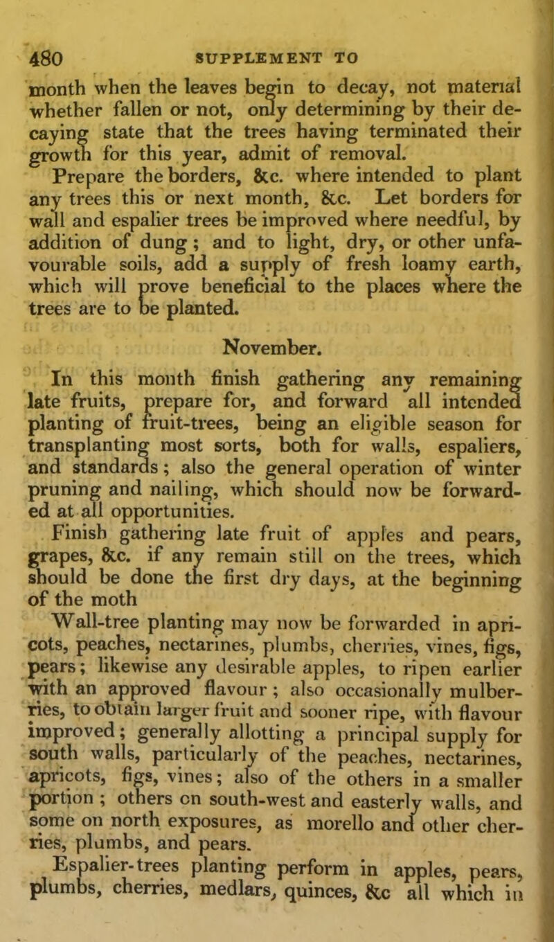 month when the leaves begin to decay, not material whether fallen or not, only determining by their de- caying state that the trees having terminated their growth for this year, admit of removal. Prepare the borders, &c. where intended to plant any trees this or next month, &c. Let borders for wall and espalier trees be improved where needful, by addition of dung ; and to light, dry, or other unfa- vourable soils, add a suppl\ In this month finish gathering any remaining late fruits, prepare for, and forward all intended planting of fruit-trees, being an eligible season for transplanting most sorts, both for walls, espaliers, and standards ; also the general operation of winter pruning and nailing, which should now be forward- ed at all opportunities. Finish gathering late fruit of apples and pears, grapes, &c. if any remain still on the trees, which should be done the first dry days, at the beginning of the moth Wall-tree planting may now be forwarded in apri- cots, peaches, nectarines, plumbs, cherries, vines, figs, pears; likewise any desirable apples, to ripen earlier with an approved flavour ; also occasionally mulber- ries, to obtain larger fruit and sooner ripe, with flavour improved; generally allotting a principal supply for south walls, particularly of the peaches, nectarines, apricots, figs, vines; also of the others in a smaller portion ; others on south-west and easterly walls, and some on north exposures, as morello ancf other cher- ries, plumbs, and pears. Espalier-trees planting perform in apples, pears, plumbs, cherries, medlars, quinces, &c all which in which will prove beneficial trees are to be planted. prove bene be planted. November.