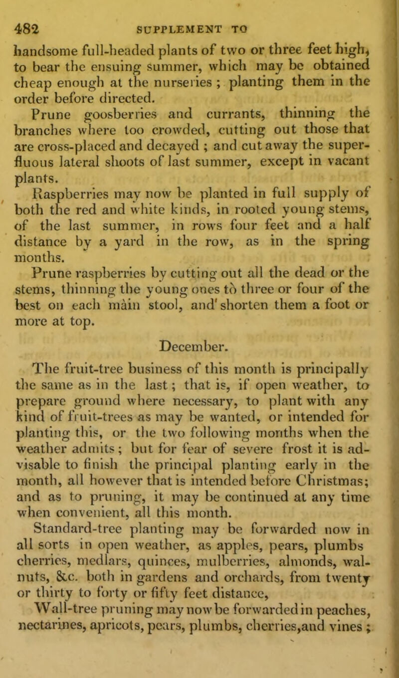 handsome full-headed plants of two or three feet high, to bear the ensuing summer, which may be obtained cheap enough at the nurseries ; planting them in the order before directed. Prune goosberries and currants, thinning the branches where too crowded, cutting out those that are cross-placed and decayed ; and cut away the super- fluous lateral shoots of last summer, except in vacant plants. Raspberries may now he planted in full supply of both the red and white kinds, in rooted young stems, of the last summer, in rows four feet and a half distance by a yard in the row, as in the spring months. Prune raspberries by cutting out all the dead or the stems, thinning: the young ones tc> three or four of the best on each main stool, and' shorten them a foot or more at top. December. The fruit-tree business of this month is principally the same as in the last; that is, if open weather, to prepare ground where necessary, to plant with any kind of fruit-trees as may be wanted, or intended for planting this, or the two following months when the weather admits; but for fear of severe frost it is ad- visable to finish the principal planting early in the month, all however that is intended before Christmas; and as to pruning, it may be continued at any time when convenient, all this month. Standard-tree planting may be forwarded now in all sorts in open weather, as apples, pears, plumbs cherries, medlars, quinces, mulberries, almonds, wal- nuts, &c. both in gardens and orchards, from twenty or thirty to forty or fifty feet distance. Wall-tree pruning may now be forwarded in peaches, nectarines, apricots, pears, plumbs, cherries,and vines;