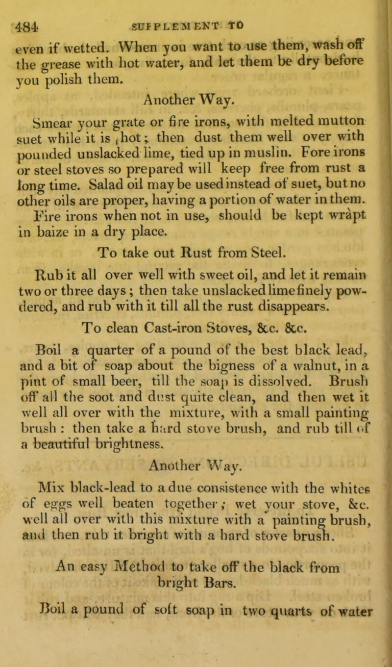 even if wetted. When you want to use them, wash oft the grease with hot water, and let them be dry before you polish them. Another Way. Smear your grate or fire irons, with melted mutton suet while it is (hot; then dust them well over with pounded unslacked lime, tied up in muslin. Fore irons or steel stoves so prepared will keep free from rust a tong time. Salad oil may be used instead of suet, but no other oils are proper, having a port ion of water in them. Fire irons when not in use, should be kept wrapt in baize in a dry place. To take out Rust from Steel. Rub it all over well with sweet oil, and let it remain two or three days; then take unslacked lime finely pow- dered, and rub with it till all the rust disappears. To clean Cast-iron Stoves, 8tc. 8tc. Boil a quarter of a pound of the best black lead, and a bit of soap about the bigness of a walnut, in a pint of small beer, till the soap is dissolved. Brush off* all the soot and dust quite clean, and then wet it well all over with the mixture, with a small painting brush : then take a hard stove brush, and rub till of a beautiful brightness. Another Way. Mix black-lead to a due consistence with the whites of eggs well beaten together,- wet your stove, &e. well all over with this mixture with a painting brush, and then rub it bright with a hard stove brush. An easy Method to take off the black from bright Bars. Boil a pound of soft soap in two quarts of water