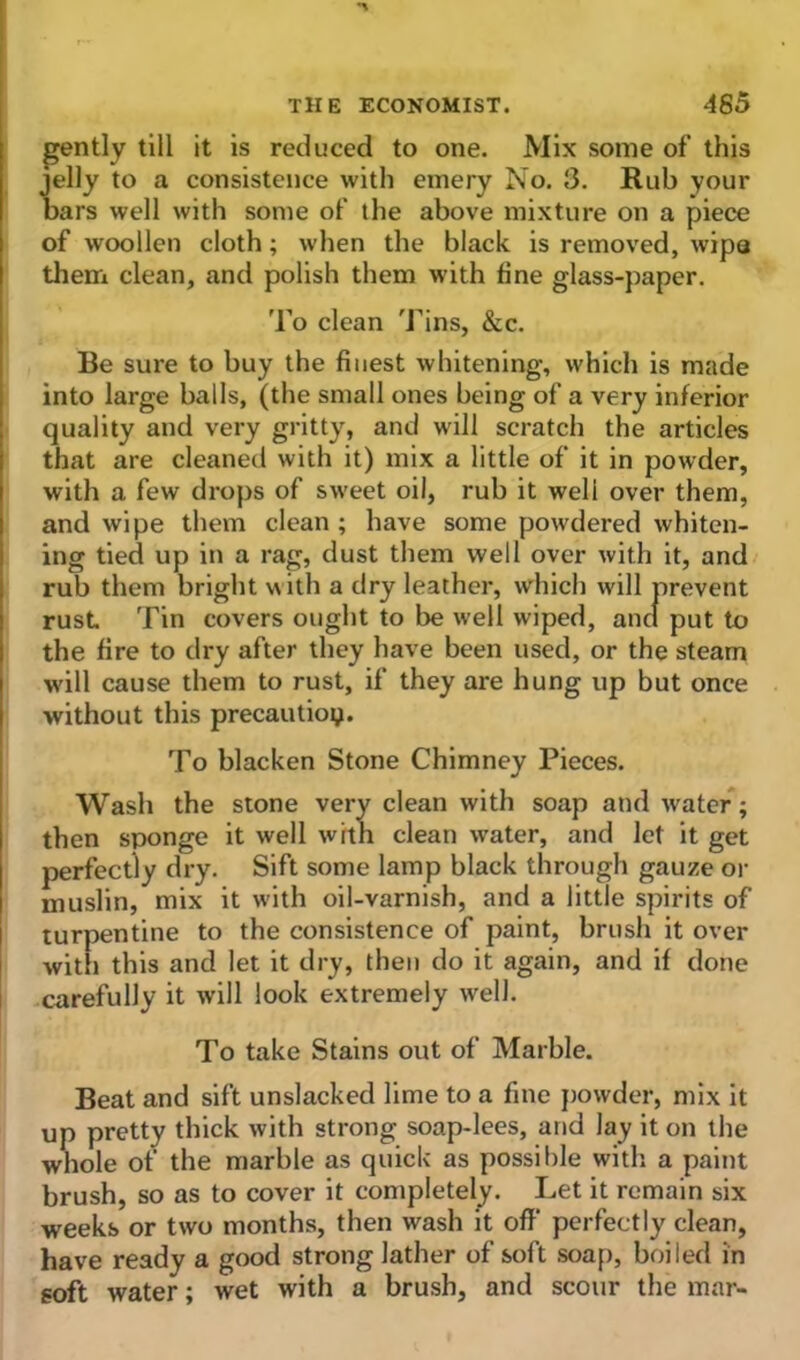 gently till it is reduced to one. Mix some of this jelly to a consistence with emery No. 3. Rub your bars well with some of the above mixture on a piece of woollen cloth; when the black is removed, wipa them clean, and polish them with fine glass-paper. To clean Tins, &c. Be sure to buy the finest whitening, which is made into large balls, (the small ones being of a very inferior quality and very gritty, and will scratch the articles that are cleaned with it) mix a little of it in powder, with a few drops of sweet oil, rub it well over them, and wipe them clean; have some powdered whiten- ing tied up in a rag, dust them well over with it, and rub them bright with a dry leather, which will prevent rust Tin covers ought to be well wiped, and put to the fire to dry after they have been used, or the steam will cause them to rust, if they are hung up but once without this precaution. To blacken Stone Chimney Pieces. Wash the stone very clean with soap and wrater; then sponge it well with clean water, and let it get perfectly dry. Sift some lamp black through gauze or muslin, mix it with oil-varnish, and a little spirits of turpentine to the consistence of paint, brush it over with this and let it dry, then do it again, and if done carefully it will look extremely well. To take Stains out of Marble. Beat and sift unslacked lime to a fine powder, mix it up pretty thick with strong soap-lees, and lay it on the whole of the marble as quick as possible with a paint brush, so as to cover it completely. Let it remain six weeks or two months, then wash it off perfectly clean, have ready a good strong lather of soft soap, boiled in goft water; wet with a brush, and scour the mar-