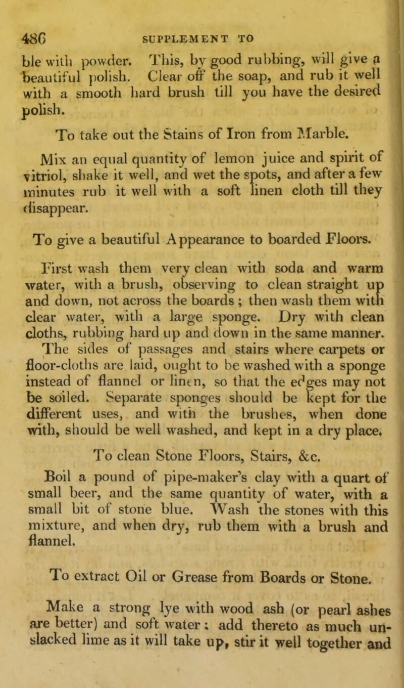 ble with powder. This, by good rubbing, will give a beautiful polish. Clear off the soap, and rub it well with a smooth hard brush till you have the desired polish. To take out the Stains of Iron from Marble. Mix an equal quantity of lemon juice and spirit of vitriol, shake it well, and wet the spots, and after a few minutes rub it well with a soft linen cloth till they disappear. To give a beautiful Appearance to boarded Floors. First wash them very clean with soda and warm water, with a brush, observing to clean straight up and down, not across the boards ; then wash them with clear water, with a large sponge. Dry with clean cloths, rubbing hard up and down in the same manner. The sides of passages and stairs where carpets or floor-cloths are laid, ought to be washed with a sponge instead of flannel or linen, so that the edges may not be soiled. Separate sponges should be kept for the different uses, and with the brushes, when done with, should be well washed, and kept in a dry place. To clean Stone Floors, Stairs, &c. Boil a pound of pipe-maker’s clay with a quart of small beer, and the same quantity of water, with a small bit of stone blue. Wash the stones with this mixture, and when dry, rub them with a brush and flannel. To extract Oil or Grease from Boards or Stone. Make a strong lye with wood ash (or pearl ashes are better) and soft water; add thereto as much un- slacked lime as it will take up, stir it well together and