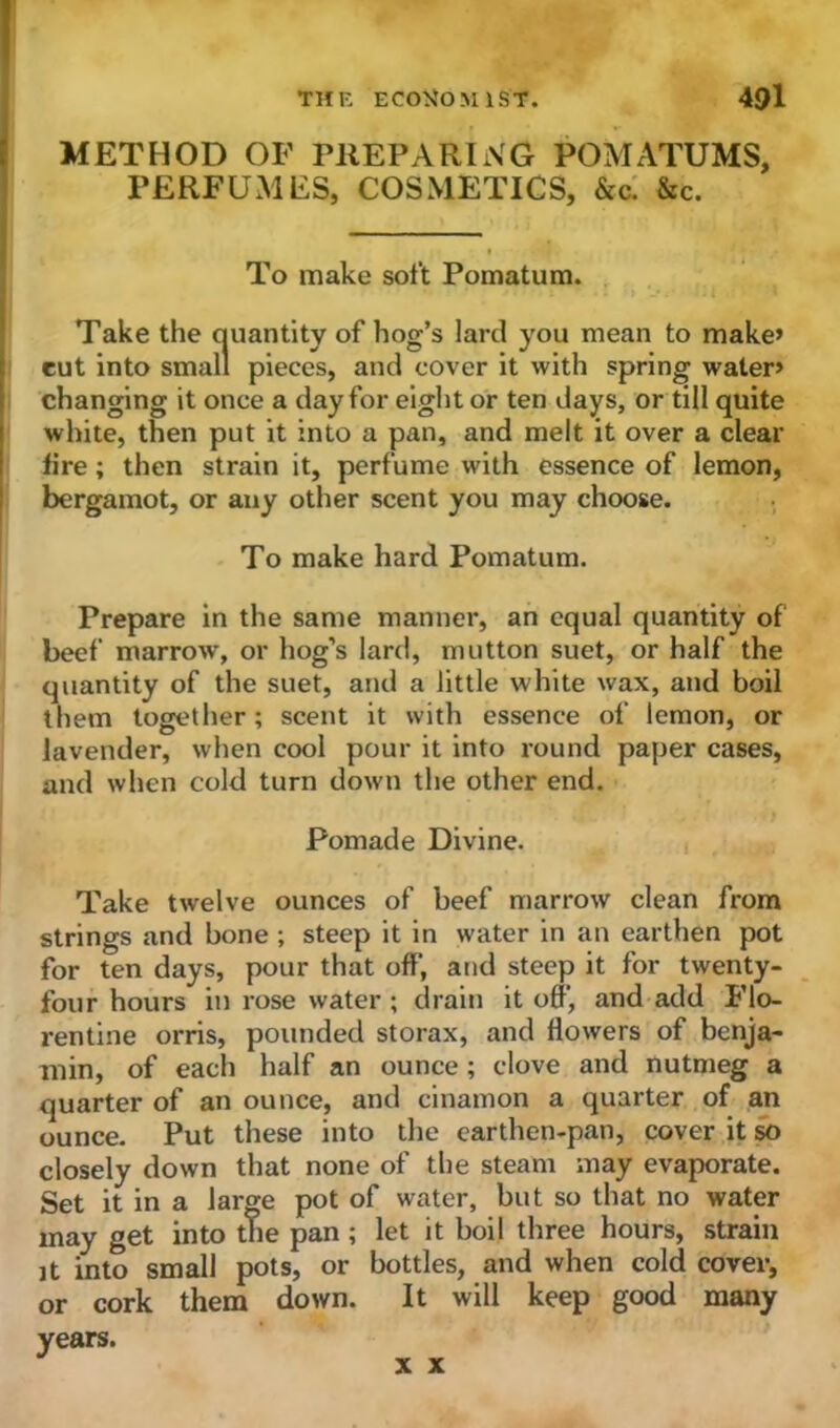METHOD OF PREPARING POMATUMS, PERFUMES, COSMETICS, &c. &c. To make soft Pomatum. Take the quantity of hog’s lard you mean to make’ cut into small pieces, and cover it with spring water’ changing it once a day for eight or ten days, or till quite white, then put it into a pan, and melt it over a clear lire; then strain it, perfume with essence of lemon, bergamot, or any other scent you may choose. To make hard Pomatum. Prepare in the same manner, an equal quantity of beef marrow, or hog’s lard, mutton suet, or half the quantity of the suet, and a little white wax, and boil them together; scent it with essence of lemon, or lavender, when cool pour it into round paper cases, and when cold turn down the other end. Pomade Divine. Take twelve ounces of beef marrow clean from strings and bone ; steep it in water in an earthen pot for ten days, pour that off, and steep it for twenty- four hours in rose water ; drain it off', and add Flo- rentine orris, pounded storax, and flowers of benja- min, of each half an ounce ; clove and nutmeg a quarter of an ounce, and cinamon a quarter of an ounce. Put these into the carthen-pan, cover it so closely down that none of the steam may evaporate. Set it in a large pot of water, but so that no water may get into the pan ; let it boil three hours, strain jt into small pots, or bottles, and when cold cover, or cork them down. It will keep good many years. x x
