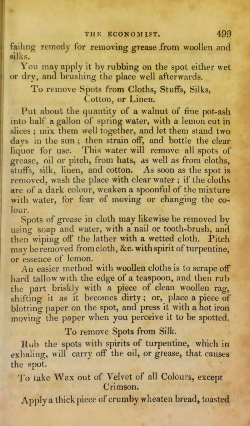 failing remedy for removing grease from woollen and silks. You may apply it by rubbing on the spot either wet or dry, and brushing the place well afterwards. To remove Spots from Cloths, Stuffs, Silks, Cotton, or Linen. Put about the quantity of a walnut of fine pot-ash into half a gallon of spring water, with a lemon cut in slices ; mix them well together, and let them stand two days in the sun ; then strain off, and bottle the clear liquor for use. This water will remove all spots of grease, oil or pitch, from hats, as well as from cloths, stuffs, silk, linen, and cotton. As soon as the spot is removed, wash the place with clearwater ; if the cloths are of a dark colour, weaken a spoonful of the mixture with water, for fear of moving or changing the co- lour. Spots of grease in cloth may likewise be removed by using soap and water, with a nail or tooth-brush, and then wiping off the lather with a wetted cloth. Pitch may be removed from cloth, &c. with spirit of turpentine, or essence of lemon. An easier method with woollen cloths is to scrape off hard tallow with the edge of a teaspoon, and then rub the part briskly with a piece of clean woollen rag, shifting it as it becomes dirty; or, place a piece of blotting paper on the spot, and press it with a hot iron moving the paper when you perceive it to be spotted. To remove Spots from Silk. Rub the spots with spirits of turpentine, which in exhaling, will carry off the oil, or grease, that causes the spot. To take Wax out of Velvet of all Colours, except Crimson. Apply a thick piece of crumby wheaten bread, toasted