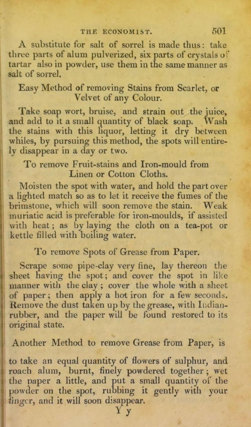 A substitute for salt of sorrel is made thus: take three parts of alum pulverized, six parts of crystals of tartar also in powder, use them in the same manner as salt of sorrel. Easy Method of removing Stains from Scarlet, or Velvet of any Colour. Take soap wort, bruise, and strain out the juice, and add to it a small quantity of black soap. Wash the stains with this liquor, letting it dry between whiles, by pursuing this method, the spots will entire- ly disappear in a day or two. To remove Fruit-stains and Iron-mould from Linen or Cotton Cloths. Moisten the spot with water, and hold the part over a lighted match so as to let it receive the fumes of the O brimstone, which will soon remove the stain. Weak muriatic acid is preferable for iron-moulds, if assisted with heat; as by laying the cloth on a tea-pot or kettle filled with boiling water. To remove Spots of Grease from Paper. Scrape some pipe-clay very fine, lay thereon the i sheet having the spot; and cover the spot in like manner with the clay ; cover the whole with a sheet of paper; then apply a hot iron for a few seconds. Remove the dust taken up by the grease, with Indian- rubber, and the paper will be found restored to its original state. Another Method to remove Grease from Paper, is to take an equal quantity of flowers of sulphur, and roach alum, burnt, finely powdered together ; wet the paper a little, and put a small quantity of the powder on the spot, rubbing it gently with your finger, and it will soon disappear. Y y