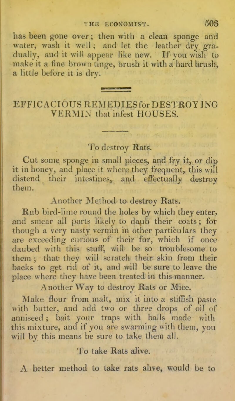 has been gone over; then with a clean sponge and water, wash it well; and let the leather dry gra- dually, and it will appear like new. If you wish to make it a fine brown tinge, brush it with a hard brush, a little before it is dry. EFFICACIOUS REM EDIES for DESTROY ING VERMIN that infest HOUSES. To destroy Rats. Cut some sponge in small pieces, and fry it, or dip it in honey, and place it where they frequent, this will distend their intestines, and effectually destroy them. Another Method to destroy Rats. Rub bird-lime round the holes by which they enter, and smear all parts likely to dapb their coats; for though a very nasty vermin in other particulars they are exceeding curious of their fur, which if once daubed with this stuff, will be so troublesome to them ; that they will scratch their skin from their backs to get rid of it, and will be sure to leave the place where they have been treated in this manner. Another Way to destroy Rats or Mice. Make flour from malt, mix it into a stiffish paste with butter, and add two or three drops of oil of anniseed; bait your traps with balls made with this mixture, and if you are swarming with them, you wiil by this means be sure to take them all. To take Rats alive. A better method to take rats alive, would be to