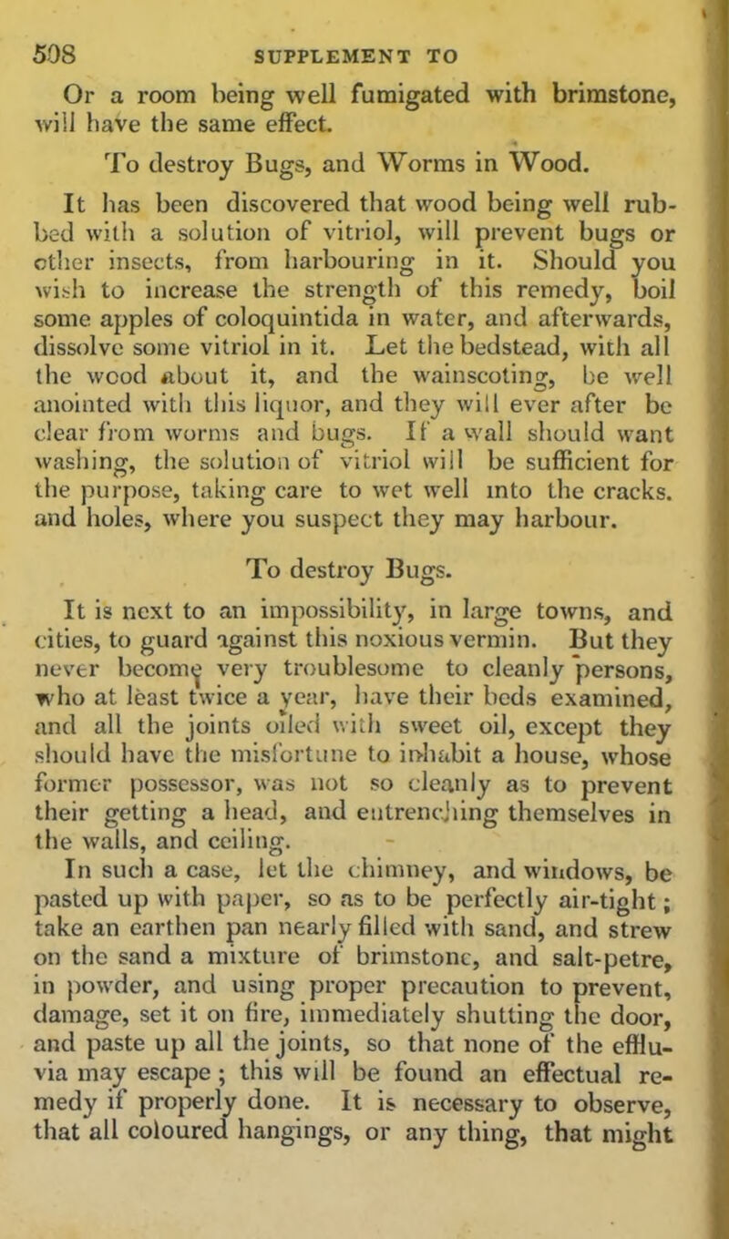 Or a room being well fumigated with brimstone, will have the same effect. To destroy Bugs, and Worms in Wood. It has been discovered that wood being well rub- bed with a solution of vitriol, will prevent bugs or other insects, from harbouring in it. Should you wish to increase the strength of this remedy, boil some apples of coloquintida in water, and afterwards, dissolve some vitriol in it. Let the bedstead, with all the wood about it, and the wainscoting, be well anointed with this liquor, and they will ever after be clear from worms and bugs. If a wall should want washing, the solution of vitriol will be sufficient for the purpose, taking care to wet well into the cracks, and holes, where you suspect they may harbour. To destroy Bugs. It is next to an impossibility, in large towns, and cities, to guard against this noxious vermin. But they never becom^ very troublesome to cleanly persons, who at least twice a year, have their beds examined, and all the joints oiled with sweet oil, except they should have the misfortune to inhabit a house, whose former possessor, was not .so cleanly as to prevent their getting a head, and entrenching themselves in the walls, and ceiling. In such a case, let the chimney, and windows, be pasted up with paper, so as to be perfectly air-tight; take an earthen pan nearly filled with sand, and strew on the sand a mixture of brimstone, and salt-petre, in powder, and using proper precaution to prevent, damage, set it on fire, immediately shutting the door, and paste up all the joints, so that none of the efflu- via may escape ; this will be found an effectual re- medy if properly done. It is necessary to observe, that all coloured hangings, or any thing, that might