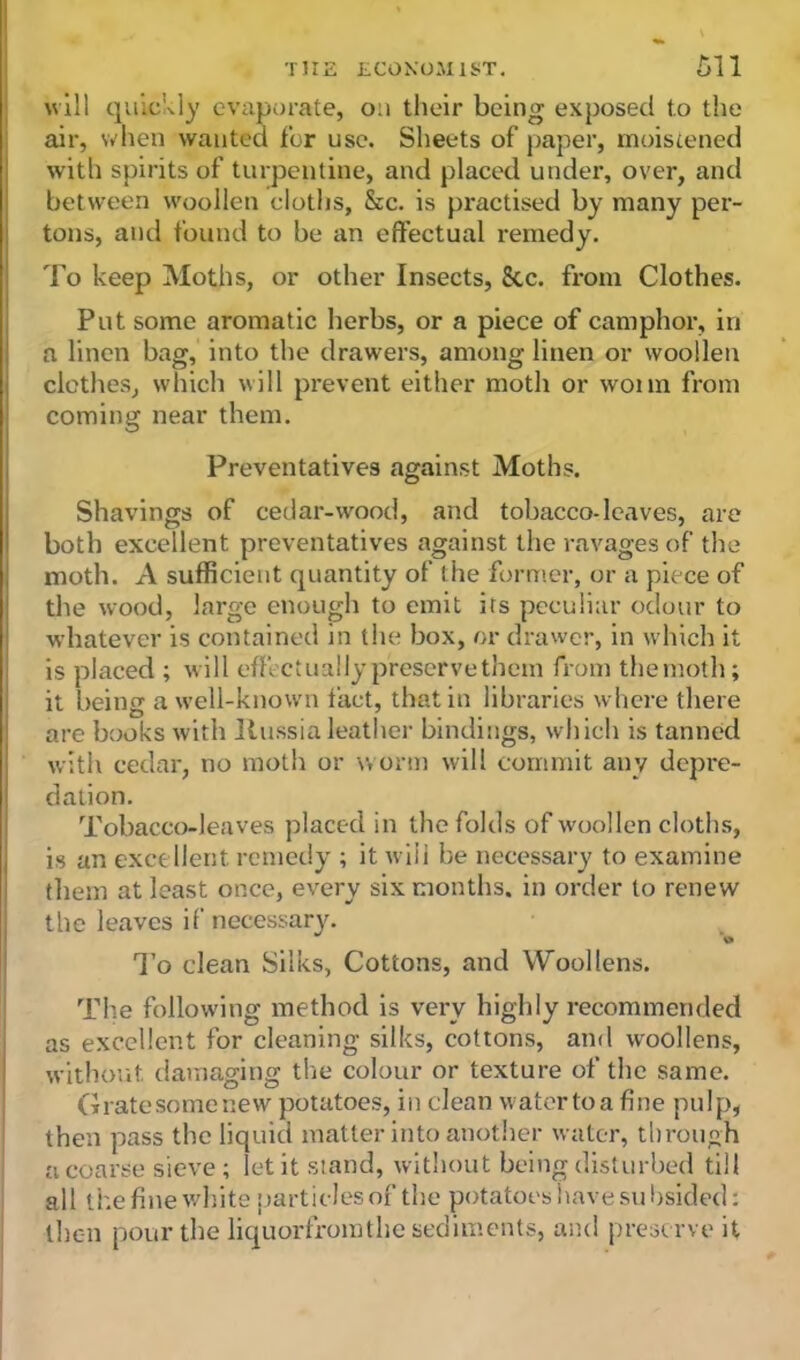 will quickly evaporate, 0:1 their being exposed to the air, when wanted for use. Sheets of paper, moistened with spirits of turpentine, and placed under, over, and between woollen cloths, &c. is practised by many per- tons, and found to be an effectual remedy. To keep Moths, or other Insects, 8tc. from Clothes. Put some aromatic herbs, or a piece of camphor, in a linen bag, into the drawers, among linen or woollen clothes, which will prevent either moth or wonn from coming near them. Preventatives against Moths. Shavings of cedar-wood, and tobacco-leaves, are both excellent preventatives against the ravages of the moth. A sufficient quantity of the former, or a piece of the wood, large enough to emit its peculiar odour to whatever is contained in the box, or drawer, in which it is placed ; will effect ually preserve them from the moth; it being a well-known fact, that in libraries where there are books with Russia leather bindings, which is tanned with cedar, no moth or worm will commit any depre- dation. Tobacco-leaves placed in the folds of woollen cloths, is an excellent remedy ; it will be necessary to examine them at least once, every six months, in order to renew the leaves if necessary. To clean Silks, Cottons, and Woollens. The following method is very highly recommended as excellent for cleaning silks, cottons, and woollens, without damaging the colour or texture of the same. Gratesomenew potatoes, in clean watertoa fine pulp, then pass the liquid matter into another water, through a coarse sieve; let it stand, without being disturbed till all the fine white particles of the potatoes have su bsided: then pour the liquorfromthe sediments, and preserve it