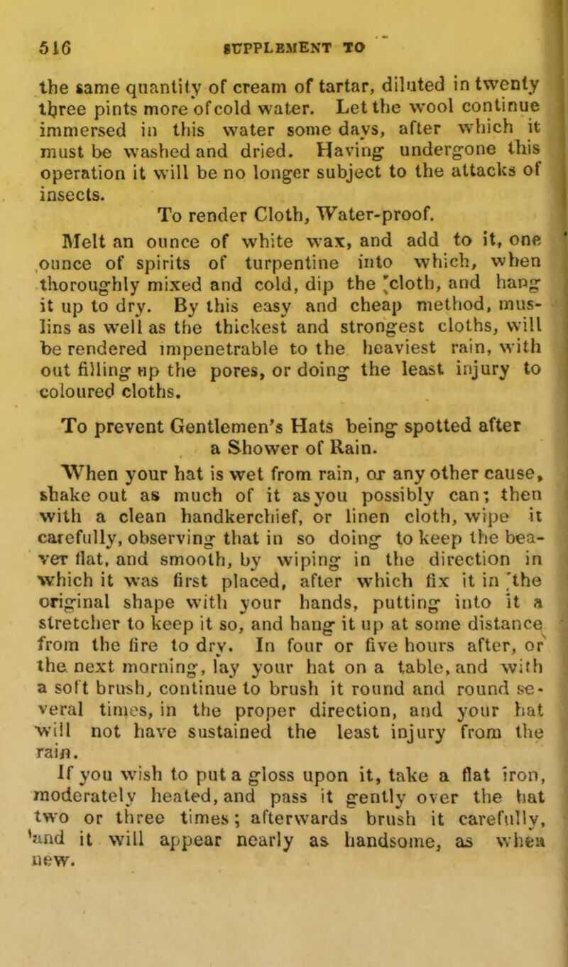 the same quantity of cream of tartar, diluted in twenty three pints more of cold water. Let the wool continue immersed in this water some days, after which it must be washed and dried. Having1 undergone this operation it will be no longer subject to the attacks of insects. To render Cloth, Water-proof. Melt an ounce of white wax, and add to it, one ounce of spirits of turpentine into which, when thoroughly mixed and cold, dip the 'cloth, and hang it up to dry. By this easy and cheap method, mus- lins as well as the thickest and strongest cloths, will be rendered impenetrable to the heaviest rain, with out filling up the pores, or doing the least injury to coloured cloths. To prevent Gentlemen’s Hats being spotted after a Shower of Rain. When your hat is wet from rain, or any other cause, shakeout as much of it asyou possibly can; then with a clean handkerchief, or linen cloth, wipe it carefully, observing that in so doing to keep the bea- ver flat, and smooth, by wiping in the direction in which it was first placed, after which fix it in 'the original shape with your hands, putting into it a stretcher to keep it so, and hang it up at some distance from the fire to dry. In four or five hours after, or the next morning, lay your hat on a table, and with a soft brush, continue to brush it round and round se- veral times, in the proper direction, and your hat will not have sustained the least injury from the rain. If you wish to put a gloss upon it, take a flat iron, moderately heated, and pass it gently over the hat two or three times; afterwards brush it carefully, ’and it will appear nearly as handsome, as when new.