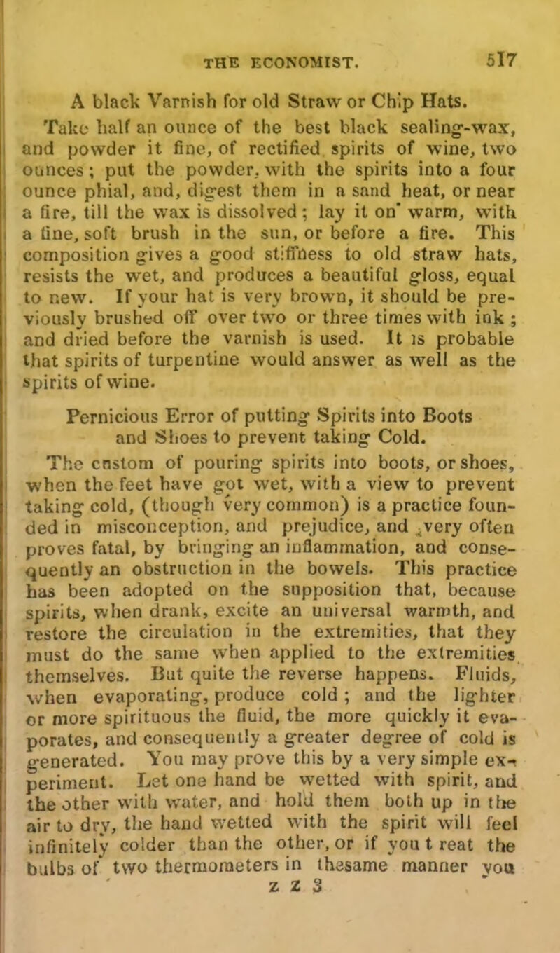 A black Varnish for old Straw or Chip Hats. Take half an ounce of the best black sealing-wax, and powder it fine, of rectified spirits of wine, two ounces; put the powder, with the spirits into a four ounce phial, and, digest them in a sand heat, or near a fire, till the wax is dissolved; lay it on' warm, with a fine, soft brush in the sun, or before a fire. This composition gives a good stiffness to old straw hats, resists the wet, and produces a beautiful gloss, equal to new. If your hat is very brown, it should be pre- viously brushed off over two or three times with ink ; as , t ^ and dried before the varnish is used. It is probable that spirits of turpentine would answer as well as the spirits of wine. Pernicious Error of putting Spirits into Boots and Shoes to prevent taking Cold. The custom of pouring spirits into boots, or shoes, when the feet have got wet, with a view to prevent taking cold, (though very common) is a practice foun- ded in misconception, and prejudice, and iVery often proves fatal, by bringing an inflammation, and conse- quently an obstruction in the bowels. This practice has been adopted on the supposition that, because spirits, when drank, excite an universal warmth, and restore the circulation in the extremities, that they must do the same when applied to the extremities themselves. But quite the reverse happens. Fluids, ■when evaporating, produce cold ; and the lighter or more spirituous the fluid, the more quickly it eva- porates, and consequently a greater degree of cold is generated. You may prove this by a very simple ex- periment. Let one hand be wetted with spirit, and the other with water, and hold them both up in tlie air to dry, the hand wetted with the spirit will feel infinitely colder than the other, or if you t reat the bulbs of two thermometers in thesame manner vou