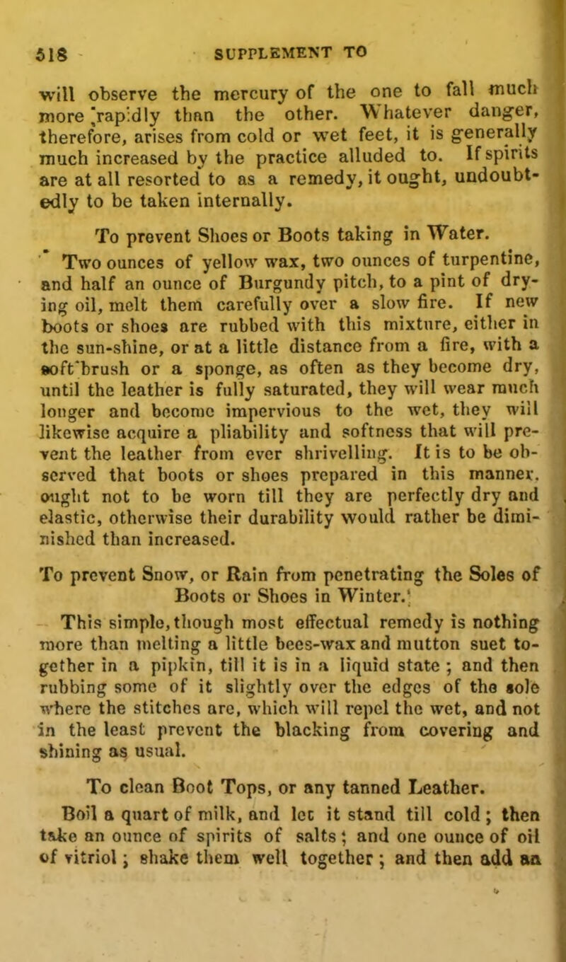 will observe the mercury of the one to fall much more ^rapidly than the other. Whatever danger, therefore, arises from cold or wet feet, it is generally much increased by the practice alluded to. If spirits are at all resorted* to as a remedy, it ought, undoubt- edly to be taken internally. To prevent Shoes or Boots taking in Water. Two ounces of yellow wax, two ounces of turpentine, and half an ounce of Burgundy pitch, to a pint of dry- ing oil, melt them carefully over a slow fire. If new boots or shoes are rubbed with this mixture, cither in the sun-shine, or at a little distance from a fire, with a soft'hrush or a sponge, as often as they become dry, until the leather is fully saturated, they will wear much longer and become impervious to the wet, they will likewise acquire a pliability and softness that will pre- vent the leather from ever shrivelling. It is to be ob- served that boots or shoes prepared in this manner, ought not to be worn till they arc perfectly dry and elastic, otherwise their durability would rather be dimi- nished than increased. To prevent Snow, or Rain from penetrating the Soles of Boots or Shoes in Winter.’ This simple, though most effectual remedy is nothing more than melting a little bees-waxand mutton suet to- gether in a pipkin, till it is in a liquid state ; and then rubbing some of it slightly over the edges of the sole where the stitches are, which will repel the wet, and not in the least prevent the blacking from covering and shining as usual. To clean Boot Tops, or any tanned Leather. Boil a quart of milk, and let it stand till cold ; then take an ounce of spirits of salts; and one ounce of oil of vitriol; shake them well together ; and then add an