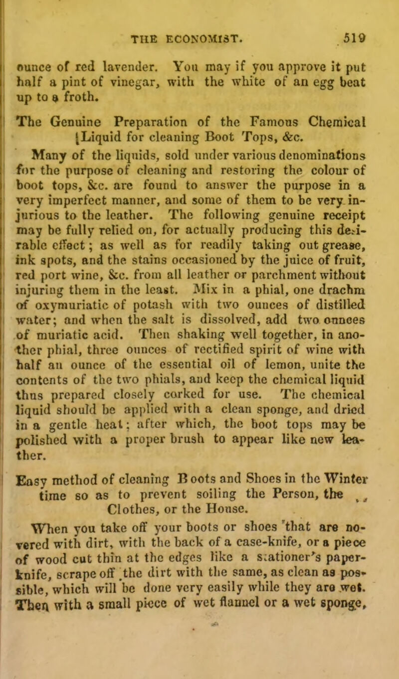 ounce of red lavender. You may if you approve it put half a pint of vinegar, with the white of an egg beat up to a froth. The Genuine Preparation of the Famous Chemical [Liquid for cleaning Boot Tops, &c. Many of the liquids, sold under various denominations for the purpose of cleaning and restoring the colour of boot tops, &c. are found to answer the purpose in a very imperfect manner, and some of them to be very in- jurious to the leather. The following genuine receipt may be fully relied on, for actually producing this desi- rable effect; as well as for readily taking out grease, ink spots, and the stains occasioned by the juice of fruit, red port wine. See. from all leather or parchment without injuring them in the least. Mix in a phial, one drachm of oxymuriatic of potash with two ounces of distilled water; and when the salt is dissolved, add two ounces of muriatic acid. Then shaking well together, in ano- ther phial, three ounces of rectified spirit of wine with half an ounce of the essential oil of lemon, unite the contents of the two phials, and keep the chemical liquid thus prepared closely corked for use. The chemical liquid should be applied with a clean sponge, and dried in a gentle heat; after which, the boot tops may be polished with a proper brush to appear like new lea- ther. Easy method of cleaning B oots and Shoes in the Winter time so as to prevent soiling the Person, the v Clothes, or the Honse. When you take off your boots or shoes that are no- vered with dirt, with the hack of a case-knife, or a piece of wood cut thin at the edges like a stationer's paper- knife, scrape off .the dirt with the same, as clean as pos- sible, which will be done very easily while they are wet. Then with a small piece of wet flannel or a wet sponge.