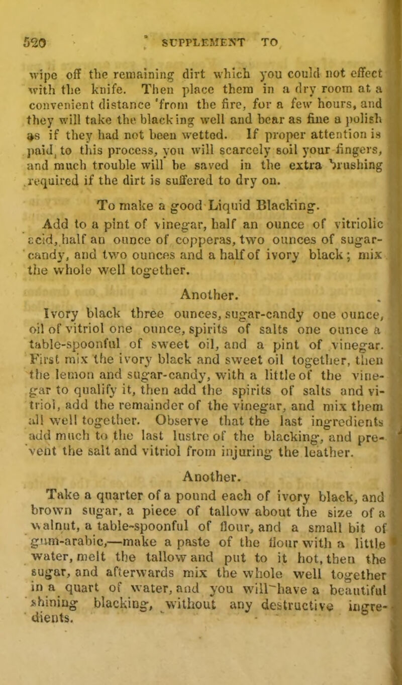 wipe off the remaining dirt which you could not effect with the knife. Then place them in a dry room at a convenient distance 'from the fire, for a few hours, and they will take the blacking well and hear as fine a polish if they had not been wetted. If proper attention is jj paid, to this process, you will scarcely soil your fingers, j| and much trouble will he saved in the extra brushing .required if the dirt is suffered to dry on. To make a good Liquid Blacking. Add to a pint of vinegar, half an ounce of vitriolic acid, half an ounce of copperas, two ounces of sugar- candy, and two ounces and a half of ivory black; mix ] the whole well together. Another. . I Ivory black three ounces, sugar-candy one ounce, v oil of vitriol one ounce, spirits of salts one ounce a . table-spoonful of sweet oil, and a pint of vinegar. | First mix the ivory black and sweet oil together, then the lemon and sugar-candy, with a little of the vine- gar to qualify it, then add the spirits of salts and vi- triol, add the remainder of the vinegar, and mix them all well together. Observe that the last ingredients add much to the last lustre of the blacking, and pre- vent the salt and vitriol from injuring the leather. Another. Take a quarter of a pound each of ivory black, and * brown sugar, a piece of tallow about the size of a ( walnut, a table-spoonful of Hour, and a small bit of gum-arabic,—make a paste of the Hour with a little • water, melt the tallow and put to it hot, then the sugar, and afterwards mix the whole well together in a quart of water, and you will-have a beautiful shining blacking, without any destructive iugre-• dients.