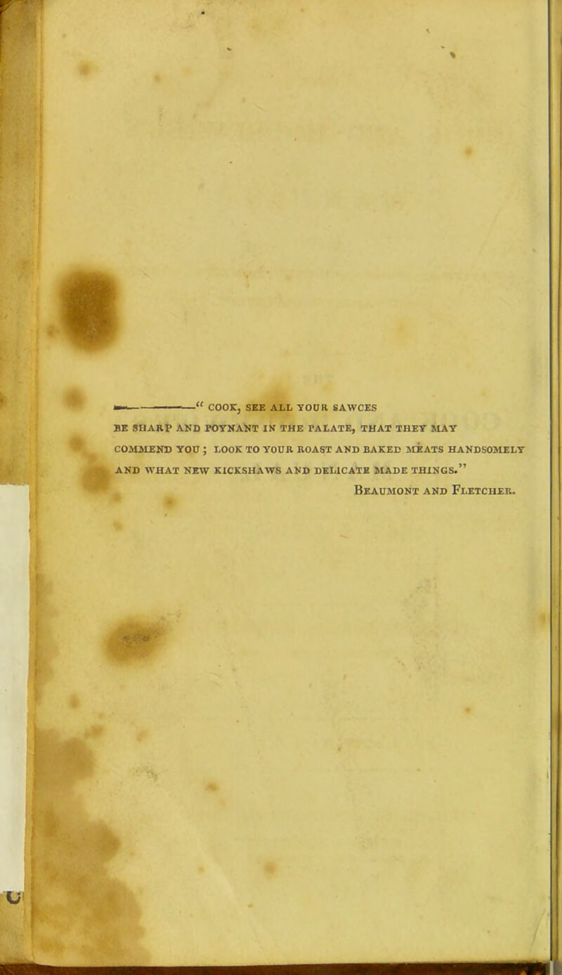 •— “ COOK, SEE ALL YOUR SAWCES BE SHARP AND POYNANT IN THE PALATE, THAT THEY MAY COMMEND YOU ; LOOK TO YOUR ROAST AND BAKED MEATS HANDSOMELY AND WHAT NEW KICKSHAWS AND DELICATE MADE THINGS.” Beaumont and Fletcher.