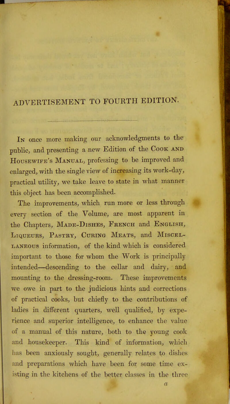 advertisement to fourth edition. In once more making our acknowledgments to the public, and presenting a new Edition of the Cook and Housewife’s Manual, professing to he improved and enlarged, with the single view of increasing its work-day, practical utility, we take leave to state in what manner this object has been accomplished. The improvements, which run more or less through every section of the Volume, are most apparent in the Chapters, Made-Dishes, French and English, Ltqueurs, Pastry, Curing Meats, and Miscel- laneous information, of the kind which is considered important to those for whom the Work is principally intended—descending to the cellar and dairy, and mounting to the dressing-room. These improvements we owe in part to the judicious hints and corrections of practical cooks, but chiefly to the contributions of ladies in different quarters, well qualified, by expe- rience and superior intelligence, to enhance the value of a manual of this nature, both to the young cook and housekeeper. This kind of information, which lias been anxiously sought, generally relates to dishes and preparations which have been for some time ex- isting in the kitchens of the better classes in the three n