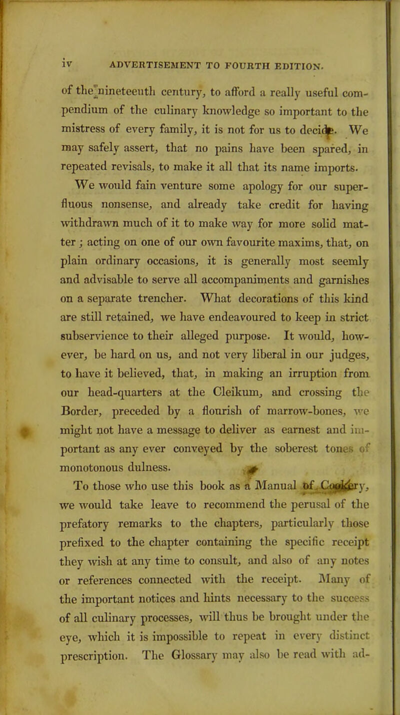 of themineteeuth century, to afford a really useful com- pendium of the culinary knowledge so important to the mistress of every family, it is not for us to decidp. We may safely assert, that no pains have been spared, in repeated revisals, to make it all that its name imports. We would fain venture some apology for our super- fluous nonsense, and already take credit for having withdrawn much of it to make way for more solid mat- ter ; acting on one of our own favourite maxims, that, on plain ordinary occasions, it is generally most seemly and advisable to serve all accompaniments and garnishes on a separate trencher. What decorations of this kind are still retained, we have endeavoured to keep in strict subservience to their alleged purpose. It would, how- ever, be hard on us, and not very liberal in our judges, to have it believed, that, in making an irruption from our head-quarters at the Cleikum, and crossing the Border, preceded by a flourish of marrow-bones, we might not have a message to deliver as earnest and im- portant as any ever conveyed by the soberest tones of monotonous dulness. + To those who use this book as a Manual of Ctg^ry, we would take leave to recommend the perusal of the prefatory remarks to the chapters, particularly those prefixed to the chapter containing the specific receipt they wish at any time to consult, and also of any notes or references connected with the receipt. Many of the important notices and hints necessary to the success of all culinary processes, will thus be brought under the eye, which it is impossible to repeat in every distinct prescription. The Glossary may also lie read with ad-