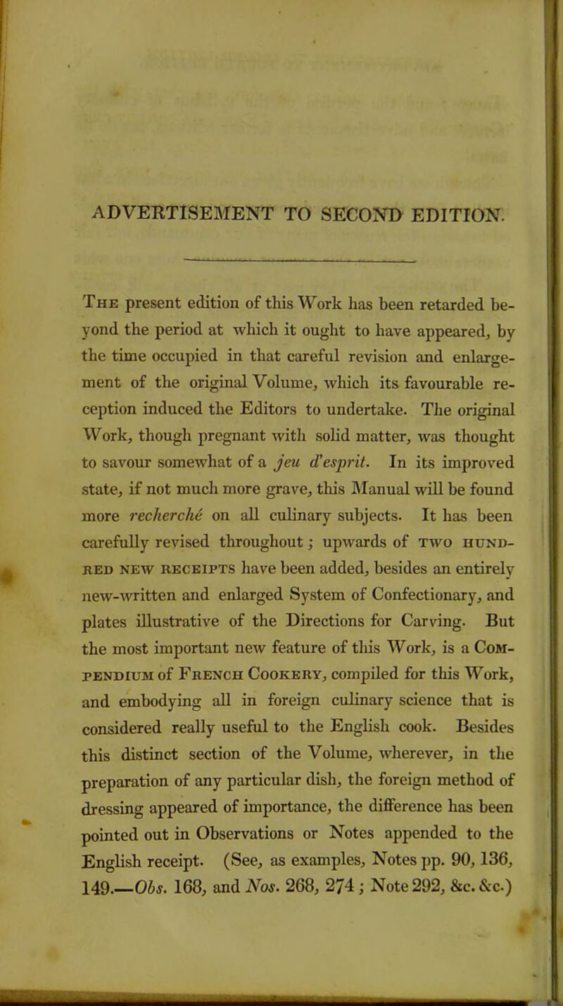 The present edition of this Work has been retarded be- yond the period at which it ought to have appeared, by the time occupied in that careful revision and enlarge- ment of the original Volume, which its favourable re- ception induced the Editors to undertake. The original Work, though pregnant with solid matter, was thought to savour somewhat of a jeu d'esprit. In its improved state, if not much more grave, this Manual will be found more recherche on all culinary subjects. It has been carefully revised throughout; upwards of two hund- red new receipts have been added, besides an entirely new-written and enlarged System of Confectionary, and plates illustrative of the Directions for Carving. But the most important new feature of tliis Work, is a Com- pendium of French Cookery, compiled for this Work, and embodying all in foreign culinary science that is considered really useful to the English cook. Besides this distinct section of the Volume, wherever, in the preparation of any particular dish, the foreign method of dressing appeared of importance, the difference has been pointed out in Observations or Notes appended to the English receipt. (See, as examples, Notes pp. 90,136, 149.—Ohs. 168, and Nos. 268, 274; Note 292, &c. &c.)