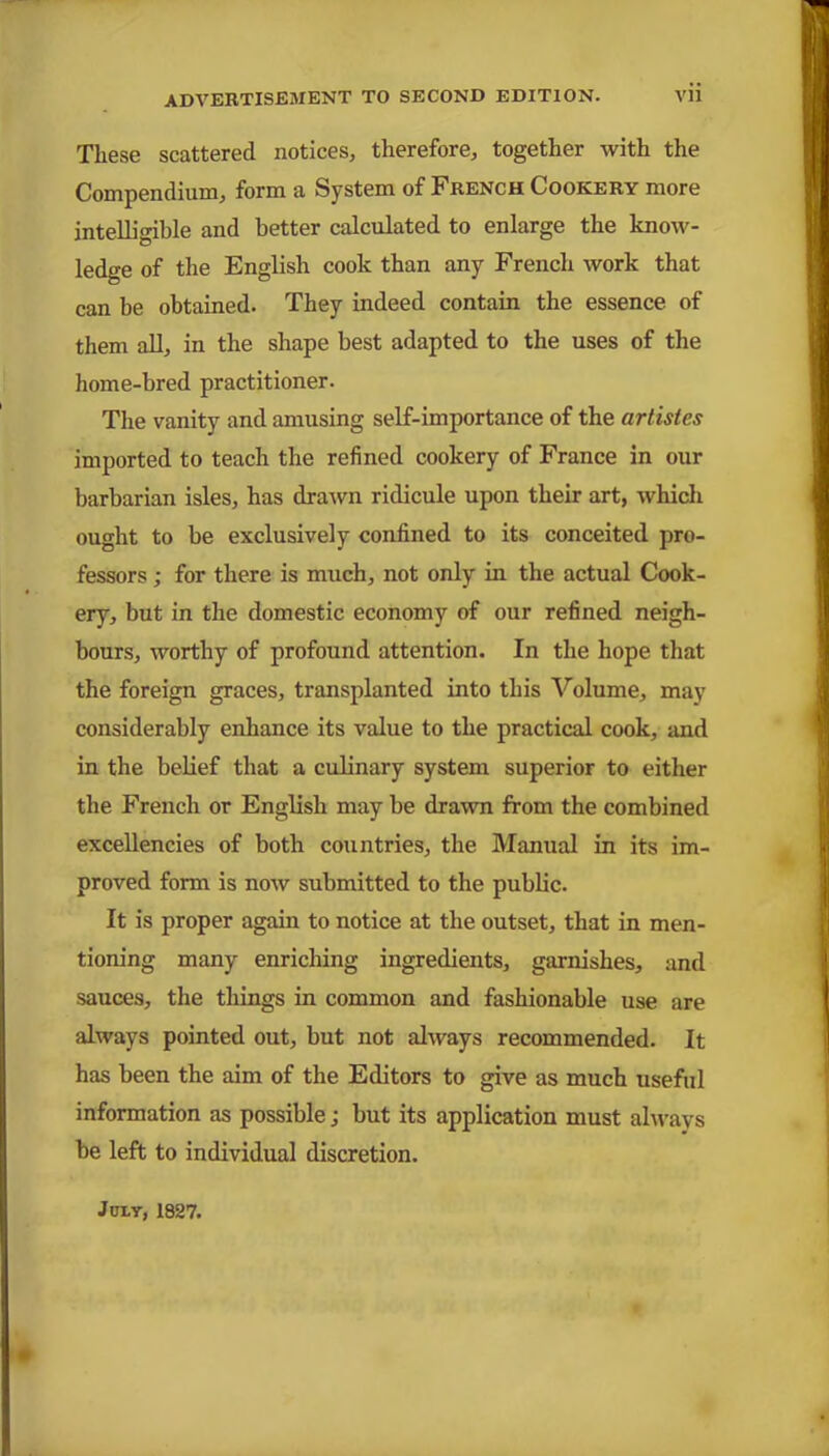 These scattered notices, therefore, together with the Compendium, form a System of French Cookery more intelligible and better calculated to enlarge the know- ledge of the English cook than any French work that can be obtained. They indeed contain the essence of them all, in the shape best adapted to the uses of the home-bred practitioner. The vanity and amusing self-importance of the artistes imported to teach the refined cookery of France in our barbarian isles, has drawn ridicule upon their art, which ought to be exclusively confined to its conceited pro- fessors ; for there is much, not only in the actual Cook- ery, but in the domestic economy of our refined neigh- bours, worthy of profound attention. In the hope that the foreign graces, transplanted into this Volume, may considerably enhance its value to the practical cook, and in the belief that a culinary system superior to either the French or English may be drawn from the combined excellencies of both countries, the Manual in its im- proved form is now submitted to the public. It is proper again to notice at the outset, that in men- tioning many enriching ingredients, garnishes, and sauces, the things in common and fashionable use are always pointed out, but not always recommended. It has been the aim of the Editors to give as much useful information as possible; but its application must always be left to individual discretion. Jury, 1827.