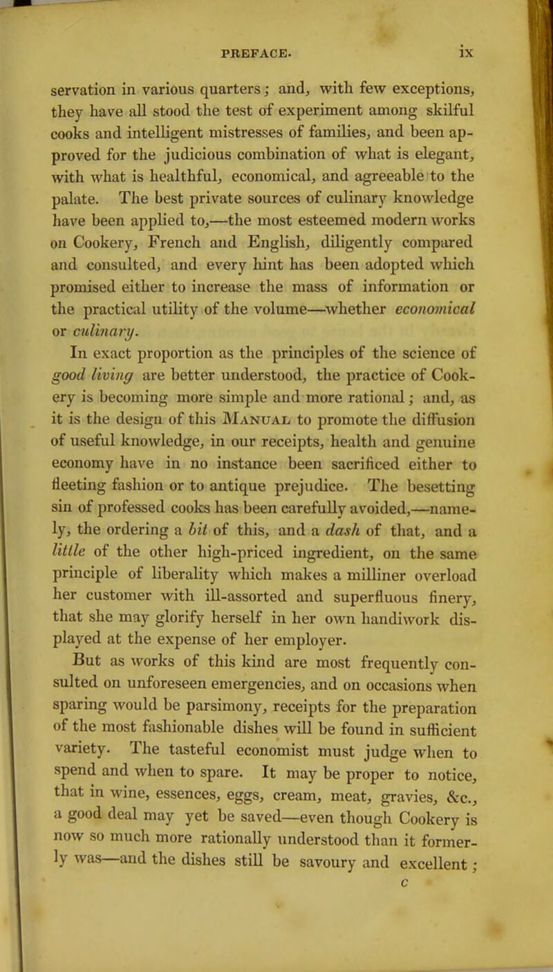 servation in various quarters; and; witli few exceptions, they have all stood the test of experiment among skilful cooks and intelligent mistresses of families, and been ap- proved for the judicious combination of what is elegant, with what is healthful, economical, and agreeable to the palate. The best private sources of culinary knowledge have been applied to,—the most esteemed modern works on Cookery, French and English, diligently compared and consulted, and every hint has been adopted which promised either to increase the mass of information or the practical utility of the volume—whether economical or culinary. In exact proportion as the principles of the science of good living are better understood, the practice of Cook- ery is becoming more simple and more rational; and, as it is the design of this Manual to promote the diffusion of useful knowledge, in our receipts, health and genuine economy have in no instance been sacrificed either to fleeting fashion or to antique prejudice. The besetting sin of professed cooks has been carefully avoided,—name- ly, the ordering a bit of this, and a dasli of that, and a little of the other high-priced ingredient, on the same principle of liberality which makes a milliner overload her customer with ill-assorted and superfluous finery, that she may glorify herself in her own handiwork dis- played at the expense of her employer. But as works of this kind are most frequently con- sulted on unforeseen emergencies, and on occasions when sparing would be parsimony, receipts for the preparation of the most fashionable dishes will be found in sufficient variety. The tasteful economist must judge when to spend and when to spare. It may be proper to notice, that in wine, essences, eggs, cream, meat, gravies, &c., a good deal may yet be saved—even though Cookery is now so much more rationally understood than it former- ly was and the dishes still be savoury and excellent ; c