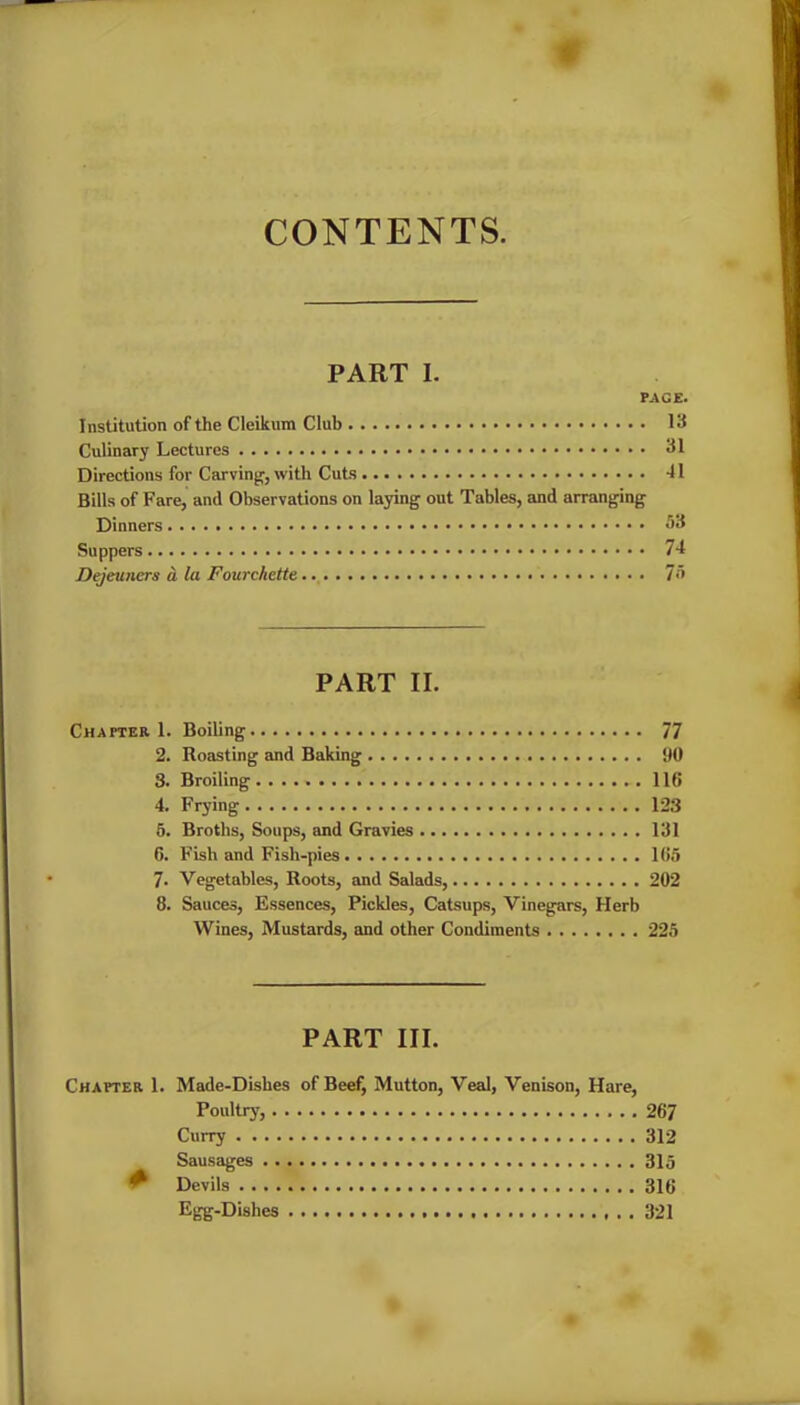 CONTENTS. PART I. PACE. Institution of the Cleikum Club 13 Culinary Lectures 31 Directions for Carving, with Cuts -11 Bills of Fare, and Observations on laying out Tables, and arranging Dinners 53 Suppers 74 Dejeuners a la Fourehette.. 75 PART II. Chapter 1. Boding 77 2. Roasting and Baking DO 3. Broiling 116 4. Frying 123 5. Broths, Soups, and Gravies 131 6. Fish and Fish-pies 165 7. Vegetables, Roots, and Salads, 202 8. Sauces, Essences, Pickles, Catsups, Vinegars, Herb Wines, Mustards, and other Condiments 225 PART III. Chapter 1. Made-Dishes of Beef, Mutton, Veal, Venison, Hare, Poultry, 267 Curry 312 Sausages 315 ^ Devils 316 Egg-Dishes 321