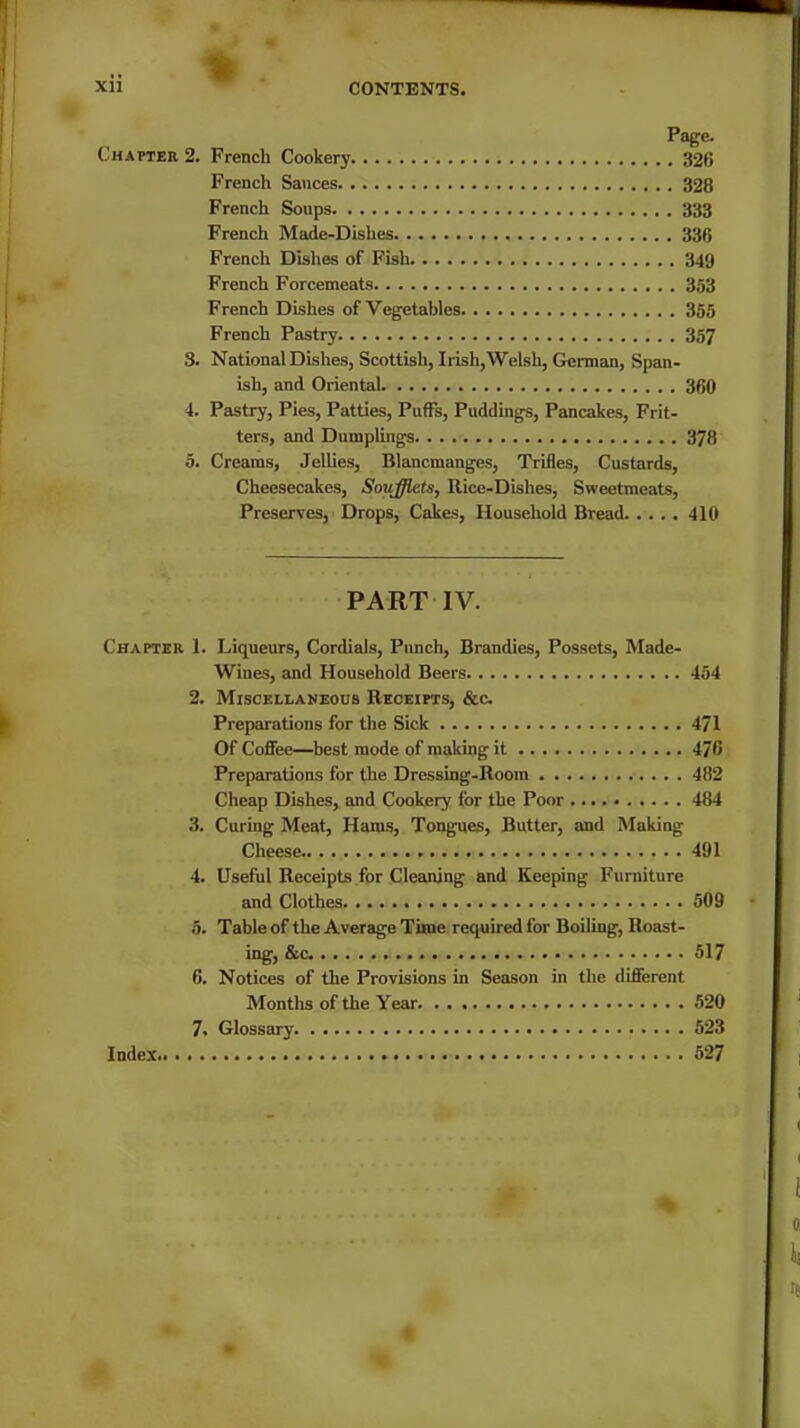 i Page. Chapter 2. French Cookery 326 French Sauces 328 French Soups 333 French Made-Dishes 336 French Dishes of Fish 349 French Forcemeats 353 French Dishes of Vegetables 355 French Pastry 357 3. National Dishes, Scottish, Irish, Welsh, German, Span- ish, and Oriental 360 4. Pastry, Pies, Patties, Puffs, Puddings, Pancakes, Frit- ters, and Dumplings 378 5. Creams, Jellies, Blancmanges, Trifles, Custards, Cheesecakes, Soiifflets, Rice-Dishes, Sweetmeats, Preserves, Drops, Cakes, Household Bread 410 PART IV. Chapter 1. Liqueurs, Cordials, Punch, Brandies, Possets, Made- Wines, and Household Beers 454 2. Miscellaneous Receipts, &c. Preparations for the Sick 471 Of Coffee—best mode of making it 470 Preparations for the Dressing-Room 482 Cheap Dishes, and Cookery for the Poor 484 3. Curing Meat, Haras, Tongues, Butter, and Making Cheese. 491 4. Useful Receipts for Cleaning and Keeping Furniture and Clothes 509 5. Table of the Average Time required for Boiling, Roast- ing, &c 517 6. Notices of the Provisions in Season in the different Montlis of the Year 520 7. Glossary 523 Index 527 %