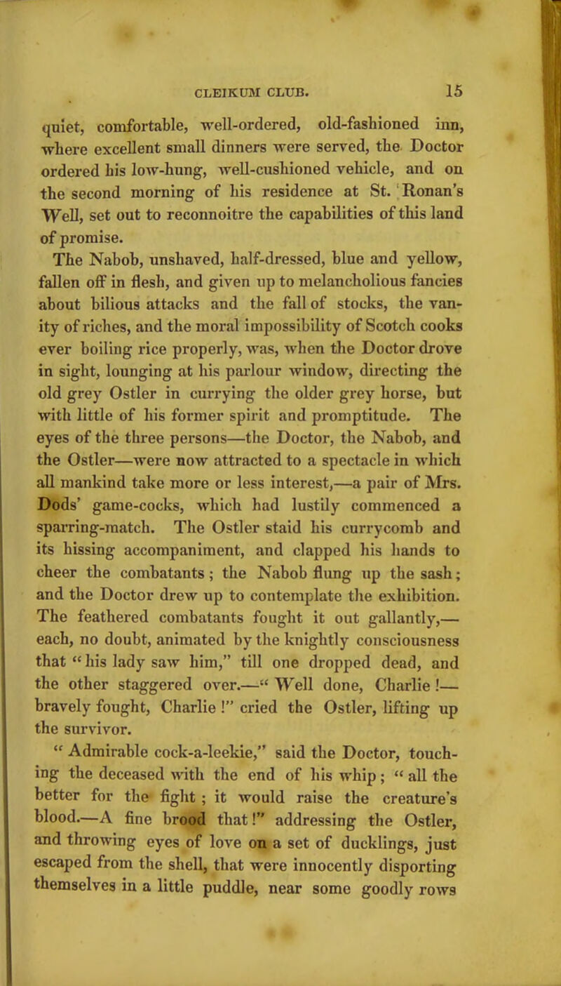 quiet, comfortable, well-ordered, old-fashioned inn, where excellent small dinners were served, the Doctor ordered his low-hung, well-cushioned vehicle, and on the second morning of his residence at St. Ronan’s Well, set out to reconnoitre the capabilities of this land of promise. The Nabob, unshaved, half-dressed, blue and yellow, fallen off in flesh, and given up to melancliolious fancies about bilious attacks and the fall of stocks, the van- ity of riches, and the moral impossibility of Scotch cooks ever boiling rice properly, was, when the Doctor drove in sight, lounging at his parlour window, directing the old grey Ostler in currying the older grey horse, but with little of his former spirit and promptitude. The eyes of the three persons—the Doctor, the Nabob, and the Ostler—were now attracted to a spectacle in which all mankind take more or less interest,—a pair of Mrs. Dods’ game-cocks, which had lustily commenced a sparring-match. The Ostler staid his currycomb and its hissing accompaniment, and clapped his hands to cheer the combatants; the Nabob flung up tbe sash; and the Doctor drew up to contemplate the exhibition. The feathered combatants fought it out gallantly,— each, no doubt, animated by the knightly consciousness that “ his lady saw him,” till one dropped dead, and the other staggered over.—“ Well done, Charlie !— bravely fought, Charlie !” cried the Ostler, lifting up the survivor. “ Admirable cock-a-leekie,” said the Doctor, touch- ing the deceased with the end of his whip; “ all the better for the fight ; it would raise the creature’s blood.—A fine brood that!” addressing the Ostler, and throwing eyes of love on a set of ducklings, just escaped from the shell, that were innocently disporting themselves in a little puddle, near some goodly rows