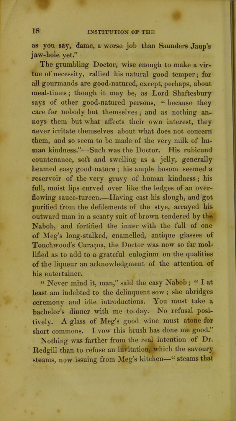 as you say, dame, a worse job than Saunders Jaup’s jaw-hole yet.” The grumbling' Doctor, wise enough to make a vir- tue of necessity, rallied his natural good temper; for all gourmands are good-natured, except, perhaps, about meal-times; though it may he, as Lord Shaftesbury says of other good-natured persons, “ because they care for nobody but themselves ; and as nothing an- noys them but what affects their own interest, they never irritate themselves about what does not concern them, and so seem to be made of the very milk of hu- man kindness.”—Such was the Doctor. His rubicund countenance, soft and swelling as a jelly, generally beamed easy good-nature ; his ample bosom seemed a reservoir of the very gravy of human kindness; his full, moist lips curved over like the ledges of an over- flowing sauce-tureen.—Having cast his slough, and got purified from the defilements of the stye, arrayed liis outward man in a scanty suit of brown tendered by the Nabob, and fortified the inner with the full of one of Meg’s long-stalked, enamelled, antique glasses of Touchwood’s Cui-atjoa, the Doctor was now so far mol- lified as to add to a grateful eulogium on the qualities of the liqueur an acknowledgment of the attention of his entertainer. “ Never mind it, man,” said the easy Nabob; “ I at least am indebted to the delinquent sow ; she abridges ceremony and idle introductions. You must take a bachelor’s dinner with me to-day. No refusal posi- tively. A glass of Meg’s good wine must atone for short commons. I vow this brush has done me good.” Nothing was farther from the real intention of Dr. Redgill than to refuse an invitation, which the savoury steams, now issuing from Meg’s kitchen—“ steams that