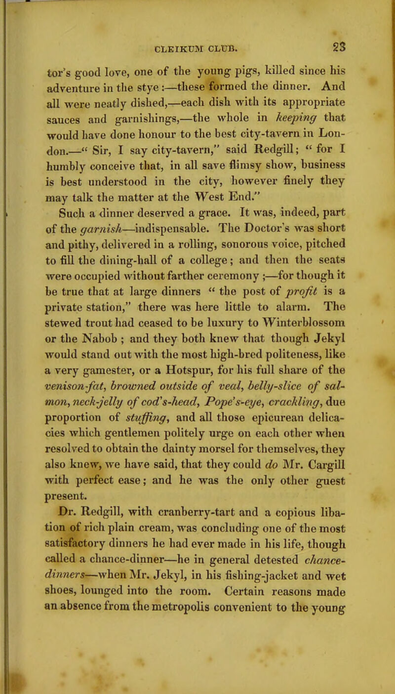 tor’s good love, one of the young pigs, killed since his adventure in the stye :—these formed the dinner. And all were neatly dished,—each dish with its appropriate sauces and garnishings,—the whole in keeping that would have done honour to the best city-tavern in Lon- don.—“ Sir, I say city-tavern,” said Redgill; “ for I humbly conceive that, in all save flimsy show, business is best understood in the city, however finely they may talk the matter at the West End.” Such a dinner deserved a grace. It was, indeed, part of the garnish—indispensable. The Doctor’s was short and pithy, delivered in a rolling, sonorous voice, pitched to fill the dining-hall of a college; and then the seats were occupied without farther ceremony ;—for though it be true that at large dinners “ the post of profit is a private station,” there was here little to alarm. The stewed trout had ceased to be luxury to Winterblossom or the Nabob ; and they both knew that though Jekyl would stand out with the most high-bred politeness, like a very gamester, or a Hotspur, for his full share of the venison-fat, browned outside of veal, belly-slice of sal- mon, neck-jelly of cod's-head, Pope’s-eye, crackling, due proportion of stuffing, and all those epicurean delica- cies which gentlemen politely urge on each other when resolved to obtain the dainty morsel for themselves, they also knew, we have said, that they could do Mr. Cargill with perfect ease; and he was the only other guest present. Dr. Redgill, with cranberry-tart and a copious liba- tion of rich plain cream, was concluding one of the most satisfactory dinners he had ever made in his life, though called a chance-dinner—he in general detested chance- dinners—when Mr. Jekyl, in his fishing-jacket and wet shoes, lounged into the room. Certain reasons made an absence from the metropolis convenient to the young