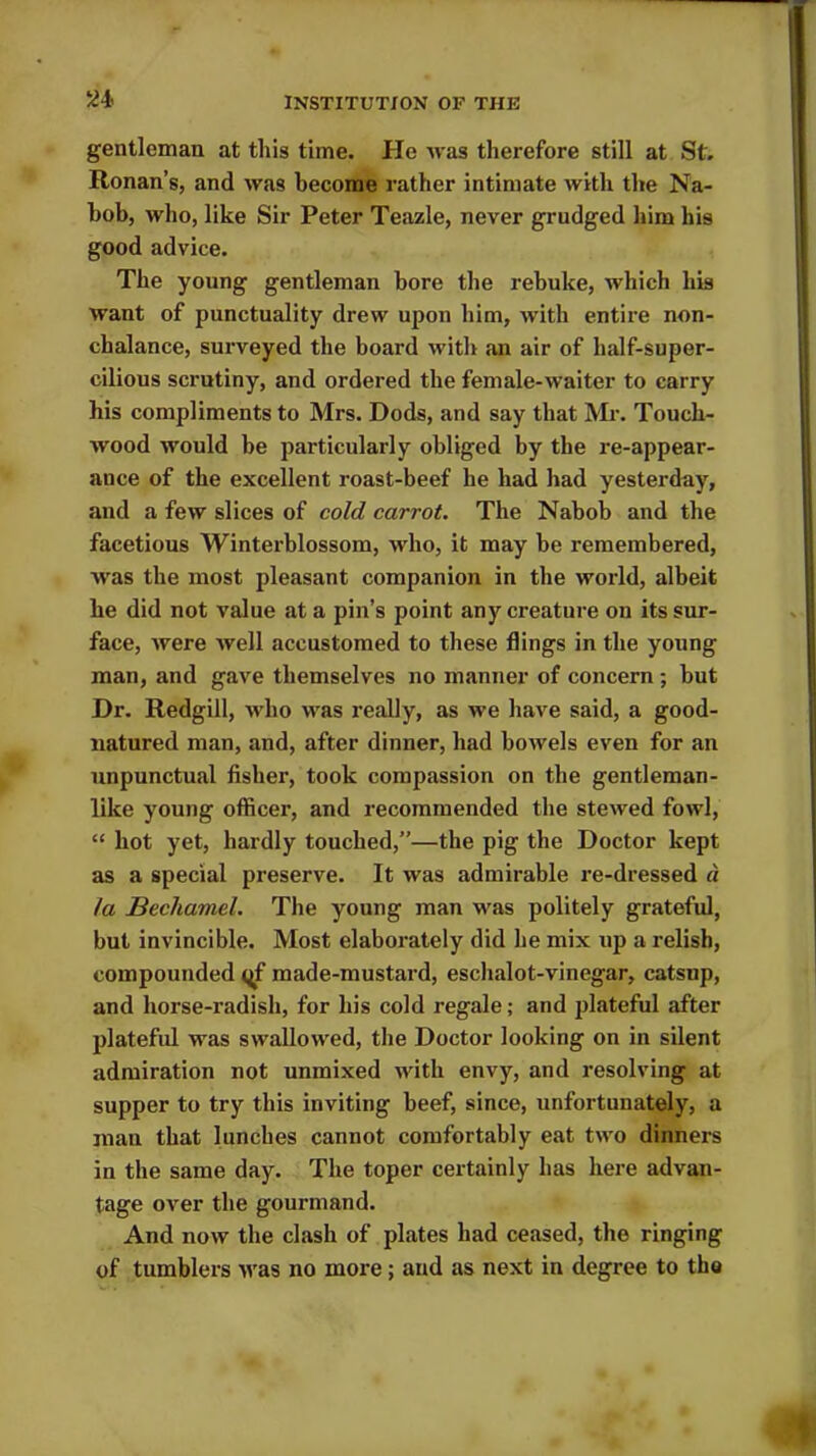 gentleman at this time. Pie was therefore still at St. Honan’s, and was become rather intimate with the Na- bob, who, like Sir Peter Teazle, never grudged him hi9 good advice. The young gentleman bore the rebuke, which his want of punctuality drew upon him, with entire non- chalance, surveyed the board with an air of half-super- cilious scrutiny, and ordered the female-waiter to carry his compliments to Mrs. Dods, and say that Mr. Touch- wood would be particularly obliged by the re-appear- ance of the excellent roast-beef he had had yesterday, and a few slices of cold carrot. The Nabob and the facetious Winterblossom, who, it may be remembered, was the most pleasant companion in the world, albeit he did not value at a pin’s point any creature on its sur- face, were well accustomed to these flings in the young man, and gave themselves no manner of concern; but Dr. Redgill, who was really, as we have said, a good- natured man, and, after dinner, had bowels even for an unpunctual fisher, took compassion on the gentleman- like young officer, and recommended the stewed fowl, “ hot yet, hardly touched,”—the pig the Doctor kept as a special preserve. It was admirable re-dressed a la Bechamel. The young man was politely grateful, but invincible. Most elaborately did he mix up a relish, compounded qf made-mustard, eschalot-vinegar, catsup, and horse-radish, for his cold regale; and plateful after plateful was swallowed, the Doctor looking on in silent admiration not unmixed with envy, and resolving at supper to try this inviting beef, since, unfortunately, a man that lunches cannot comfortably eat two dinners in the same day. The toper certainly has here advan- tage over the gourmand. And now the clash of plates had ceased, the ringing of tumblers was no more; and as next in degree to the