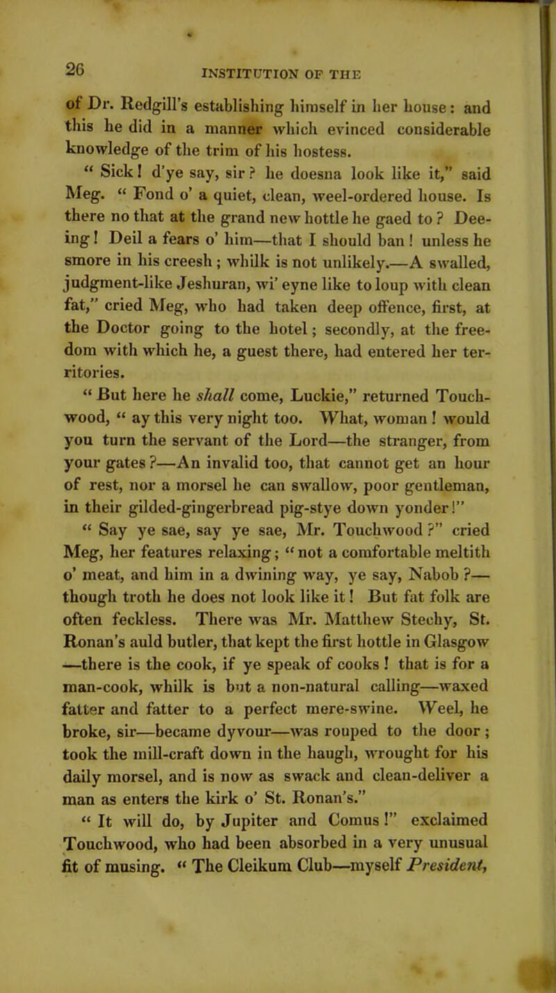 of Dr. Redgill’s establishing himself in her house: and this he did in a manner which evinced considerable knowledge of the trim of his hostess. “ Sick I d’ye say, sir ? he doesna look like it,” said Meg. “ Fond o’ a quiet, clean, weel-ordered house. Is there no that at the grand new hottle he gaed to ? Dee- ing! Deil a fears o’ him—that I should ban ! unless he smore in his creesh ; whilk is not unlikely.—A swalled, judgment-like Jeshuran, wi’ eyne like toloup with clean fat,” cried Meg, who had taken deep offence, first, at the Doctor going to the hotel; secondly, at the free- dom with which he, a guest there, had entered her ter- ritories. “ But here he shall come, Luckie,” returned Touch- wood, “ ay this very night too. What, woman ! would you turn the servant of the Lord—the stranger, from your gates?—An invalid too, that cannot get an hour of rest, nor a morsel he can swallow, poor gentleman, in their gilded-gingerbread pig-stye down yonder!” “ Say ye sae, say ye sae, Mr. Touchwood ?” cried Meg, her features relaxing; “ not a comfortable meltith o’ meat, and him in a dwining way, ye say, Nabob ?— though troth he does not look like it! But fat folk are often feckless. There was Mr. Matthew Stechy, St. Ronan’s auld butler, that kept the first hottle in Glasgow —there is the cook, if ye speak of cooks ! that is for a man-cook, whilk is but a non-natural calling—waxed fatter and fatter to a perfect mere-swine. Weel, he broke, sir—became dyvour—was rouped to the door ; took the mill-craft down in the haugli, wrought for his daily morsel, and is now as swack and clean-deliver a man as enters the kirk o’ St. Ronan’s.” “ It will do, by Jupiter and Comus!” exclaimed Touchwood, who had been absorbed in a very unusual fit of musing. “ The Cleikum Club—myself PresideJit,