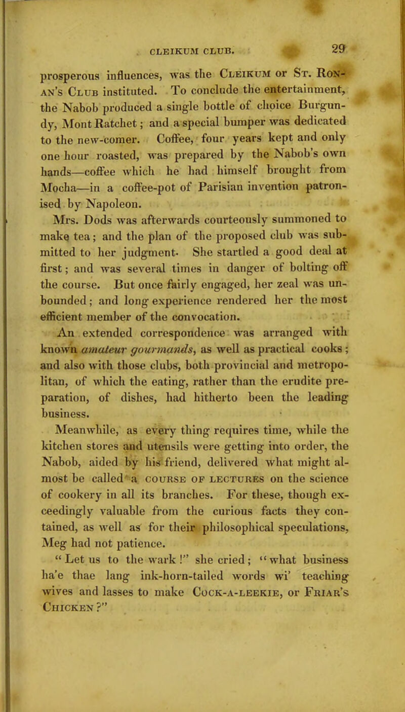 prosperous influences, was the Cleikum or St. Ron- an’s Club instituted. To conclude the entertainment, the Nabob produced a single bottle of choice Burgun- dy, Mont Ratchet; and a special bumper was dedicated to the new-comer. Coffee, four years kept and only one hour roasted, was prepared by the Nabob’s own hands—coffee which he had himself brought from Mocha—in a coffee-pot of Parisian invention patron- ised by Napoleon. Mrs. Dods was afterwards courteously summoned to make tea; and the plan of the proposed club was sub- mitted to her judgment- She startled a good deal at first; and was several times in danger of bolting off the course. But once fairly engaged, her zeal was un- bounded ; and long experience rendered her the most efficient member of the convocation. An extended correspondence was arranged with known amateur gourmands, as well as practical cooks ; and also with those clubs, both provincial and metropo- litan, of which the eating, rather than the erudite pre- paration, of dishes, had hitherto been the leading business. Meanwhile, as every thing requires time, while the kitchen stores and utensils were getting into order, the Nabob, aided by liis friend, delivered what might al- most be called a course of lectures on the science of cookery in all its branches. For these, though ex- ceedingly valuable from the curious facts they con- tained, as well as for their philosophical speculations, Meg had not patience. “ Let us to the wark !” she cried ; “what business ha'e thae lang ink-horn-tailed words wi’ teaching wives and lasses to make Cock-a-leekie, or Friar’s Chicken ?”