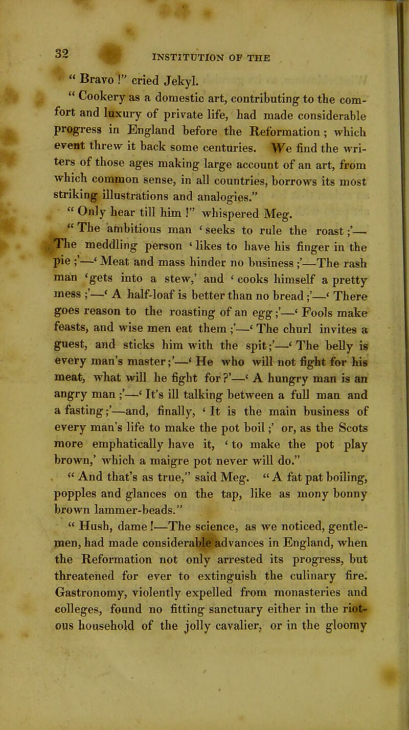 INSTITUTION OP THE 1 “ Bravo !” cried Jekyl. “ Cookery as a domestic art, contributing to the com- fort and luxury of private life, had made considerable progress in England before the Reformation ; which event threw it back some centuries. We find the wri- ters of those ages making large account of an art, from which common sense, in all countries, borrows its most striking illustrations and analogies.” “ Only bear till him !” whispered Meg. “ The ambitious man * seeks to rule the roast— The meddling person ‘ likes to have his finger in the pie —‘ Meat and mass hinder no business —The rash man ‘gets into a stew,’ and ‘ cooks himself a pretty mess —‘ A half-loaf is better than no bread —‘ There goes reason to the roasting of an egg—‘ Fools make feasts, and wise men eat them ;’—‘ The churl invites a guest, and sticks him with the spit—‘ The belly is every man’s master;’—‘ He who will not fight for his meat, what will he fight for ?’—‘ A hungry man is an angry man —‘ It’s ill talking between a full man and a fasting;’—and, finally, ‘ It is the main business of every man's life to make the pot boil;’ or, as the Scots more emphatically have it, ‘ to make the pot play brown,’ which a maigre pot never will do.” “ And that’s as true,” said Meg. “ A fat pat boiling, popples and glances on the tap, like as mony bonny brown lammer-beads.” “ Hush, dame !—The science, as we noticed, gentle- men, had made considerable advances in England, when the Reformation not only arrested its progress, but threatened for ever to extinguish the culinary fire. Gastronomy, violently expelled from monasteries and colleges, found no fitting sanctuary either in the riot- ous household of the jolly cavalier, or in the gloomy