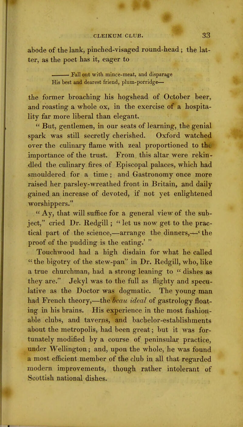 abode of the lank, pinched-visaged round-head; the lat- ter, as the poet has it, eager to ■ Fall out with mince-meat, and disparage His best and dearest friend, plum-porridge— the former broaching his hogshead of October beer, and roasting a whole ox, in the exercise of a hospita- lity far more liberal than elegant. “ But, gentlemen, in our seats of learning, the genial spark was still secretly cherished. Oxford watched over the culinary flame with zeal proportioned to the importance of the trust. From this altar were rekin- dled the culinary fires of Episcopal palaces, which had smouldered for a time ; and Gastronomy once more raised her parsley-wreathed front in Britain, and daily gained an increase of devoted, if not yet enlightened worshippers.” “ Ay, that will suffice for a general view of the sub- ject,” cried Dr. Redgill; “ let us now get to the prac- tical part of the science,—arrange the dinners,—* the proof of the pudding is the eating.’ ” Touchwood had a high disdain for what he called “ the bigotry of the stew-pan” in Dr. Redgill, who, like a true churchman, had a strong leaning to “ dishes as they are.” Jekyl was to the full as flighty and specu- lative as the Doctor was dogmatic. The young man had French theory,—the bectu ideal of gastrology float- ing in his brains. His experience in the most fashion- able clubs, and taverns, and bachelor-establishments about the metropolis, had been great; but it was for- tunately modified by a course of peninsular practice, under Wellington; and, upon the whole, he was found a most efficient member of the club in all that regarded modern improvements, though rather intolerant of Scottish national dishes.