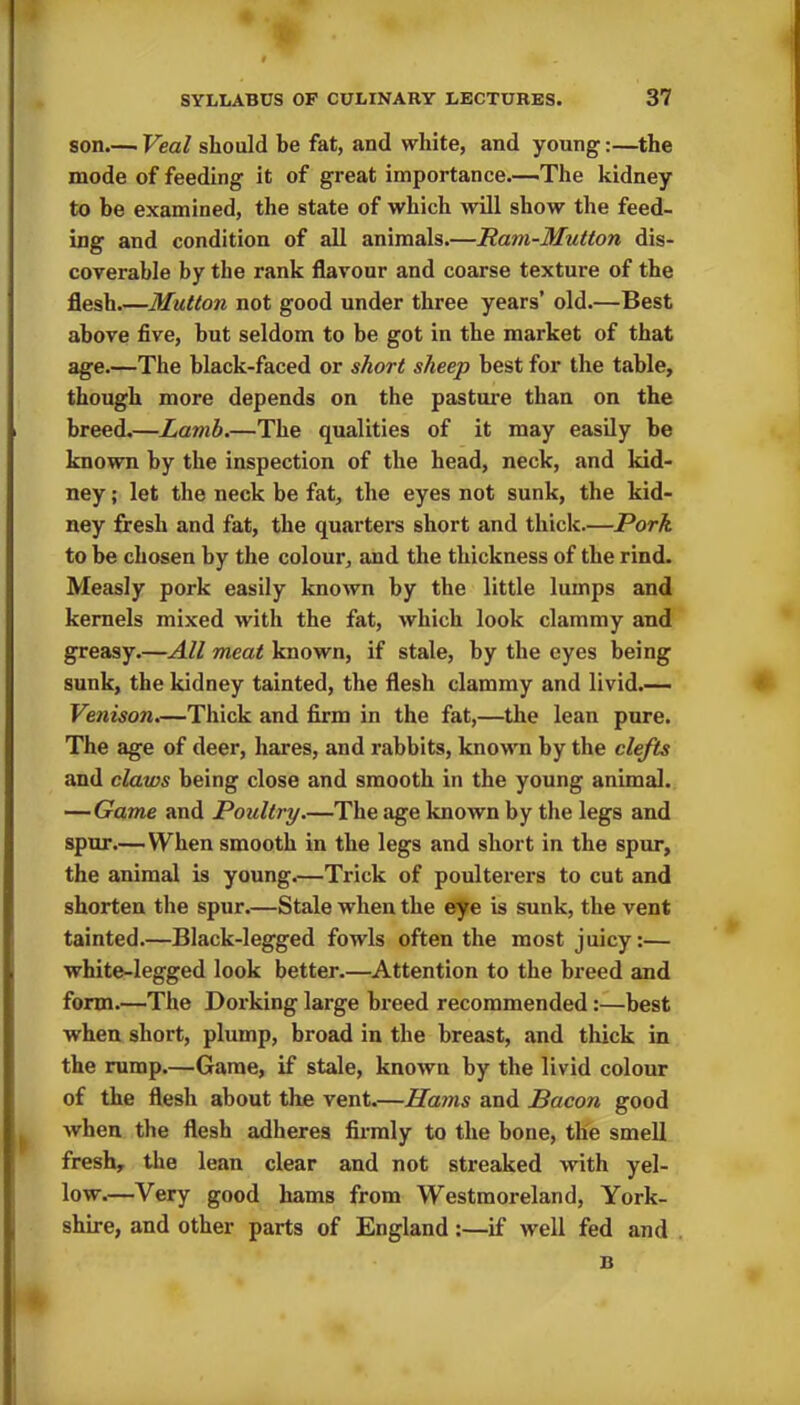 son.— Veal should be fat, and white, and young:—the mode of feeding it of great importance.—.The kidney to be examined, the state of which will show the feed- ing and condition of all animals.—Ram-Mutton dis- coverable by the rank flavour and coarse texture of the flesh.—Mutton not good under three years’ old.—Best above five, hut seldom to be got in the market of that age.—The black-faced or short sheep best for the table, though more depends on the pasture than on the breed.—Lamb.—The qualities of it may easily be known by the inspection of the head, neck, and kid- ney ; let the neck be fat, the eyes not sunk, the kid- ney fresh and fat, the quarters short and thick.—Pork to be chosen by the colour, and the thickness of the rind. Measly pork easily known by the little lumps and kernels mixed with the fat, which look clammy and greasy.—All meat known, if stale, by the eyes being sunk, the kidney tainted, the flesh clammy and livid.— Venison.—Thick and firm in the fat,—the lean pure. The age of deer, hares, and rabbits, known by the clefts and claws being close and smooth in the young animal. — Game and Poultry—The age known by the legs and spur—When smooth in the legs and short in the spur, the animal is young—Trick of poulterers to cut and shorten the spur.—Stale when the eye is sunk, the vent tainted.—Black-legged fowls often the most juicy:— white-legged look better.—Attention to the breed and form.—The Dorking large breed recommended:—best when short, plump, broad in the breast, and thick in the rump.—Game, if stale, known by the livid colour of the flesh about the vent.—Hams and Bacon good when the flesh adheres firmly to the bone, the smell fresh, the lean clear and not streaked with yel- low.—Very good hams from Westmoreland, York- shire, and other parts of England:—if well fed and B