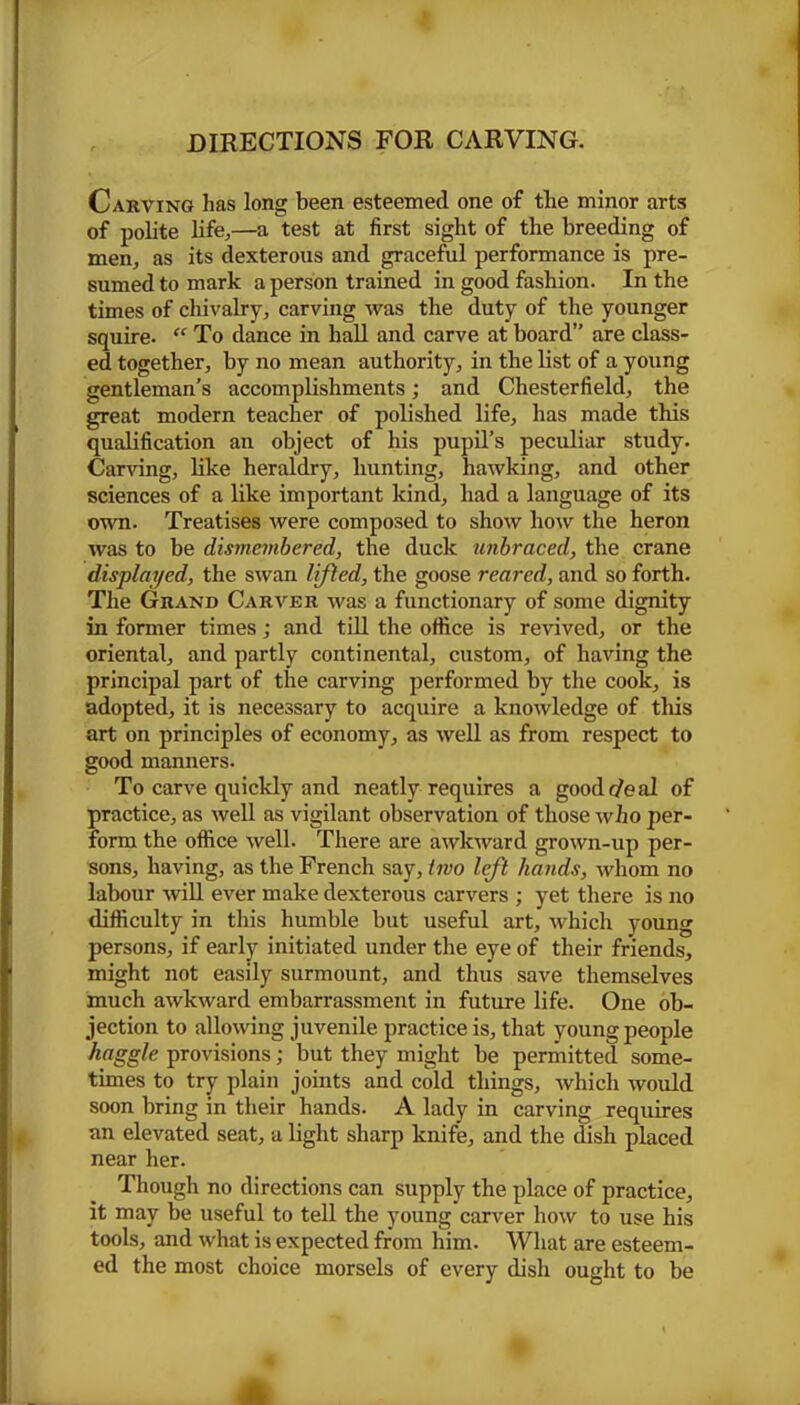 Carving has long been esteemed one of the minor arts of polite life,—a test at first sight of the breeding of men, as its dexterous and graceful performance is pre- sumed to mark a person trained in good fashion. In the times of chivalry, carving was the duty of the younger squire. “ To dance in hall and carve at board” are class- ed together, by no mean authority, in the list of a young gentleman's accomplishments; and Chesterfield, the great modern teacher of polished life, has made this qualification an object of his pupil’s peculiar study. Carving, like heraldry, hunting, hawking, and other sciences of a like important kind, had a language of its own. Treatises were composed to show how the heron was to be dismembered, the duck unbraced, the crane displayed, the swan lifted, the goose reared, and so forth. The Grand Carver was a functionary of some dignity in former times; and till the office is revived, or the oriental, and partly continental, custom, of having the principal part of the carving performed by the cook, is adopted, it is necessary to acquire a knowledge of this art on principles of economy, as well as from respect to good manners. To carve quickly and neatly requires a good r/e al of practice, as well as vigilant observation of those who per- form the office well. There are awkward grown-up per- sons, having, as the French say, two left hands, whom no labour will ever make dexterous carvers ; yet there is no difficulty in this humble but useful art, which young persons, if early initiated under the eye of their friends, might not easily surmount, and thus save themselves much awkward embarrassment in future life. One ob- jection to allowing juvenile practice is, that young people haggle provisions; but they might be permitted some- times to try plain joints and cold things, which would soon bring in their hands. A lady in carving requires an elevated seat, a light sharp knife, and the dish placed near her. Though no directions can supply the place of practice, it may be useful to tell the young carver how to use his tools, and what is expected from him. What are esteem- ed the most choice morsels of every dish ought to be