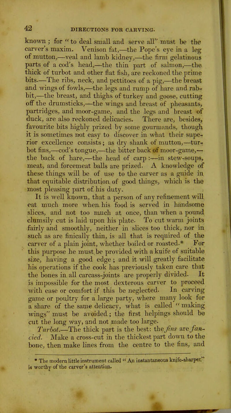 known ; for “ to deal small and serve all” must be the carver’s maxim. Venison fat,—the Pope’s eye in a leg of mutton,—veal and lamb kidney,—the firm gelatinous parts of a cod’s head,—the thin part of salmon,—the thick of turbot and other flat fish, are reckoned the prime bits.—The ribs, neck, and pettitoes of a pig,—the breast and wings of fowls,—the legs and rump of hare and rab- bit,—the breast, and thighs of turkey and goose, cutting off the drumsticks,—the wings and breast of pheasants, partridges, and moor-game, and the legs and breast of duck, are also reckoned delicacies. There are, besides, favourite bits highly prized by some gourmands, though it is sometimes not easy to discover in what their supe- rior excellence consists; as dry shank of mutton,—tur- bot fins,—cod’s tongue,—the bitter back of moor-game,— the back of hare,—the head of carp in stew-soups, meat, and forcemeat balls are prized. A knowledge of these things will be of use to the carver as a guide in that equitable distribution of good things, which is the most pleasing part of his duty. It is well known, that a person of any refinement will eat much more when his food is served in handsome slices, and not too much at once, than when a pound clumsily cut is laid upon his plate. To cut warm joints fairly and smoothly, neither in slices too thick, nor in such as are finically thin, is all that is required of the carver of a plain joint, whether boiled or roasted.* For this purpose he must.be provided with a knife of suitable size, having a good edge ; and it will greatly facilitate his operations if the cook has previously taken care that the bones in all carcass-joints are properly divided. It is impossible for the most dexterous carver to proceed with ease or comfort if this be neglected. In carving game or poultry for a large party, where many look for a share of the same delicacy, what is called  making wings” must be avoided; the first helpings should be cut the long way, and not made too large. Turbot.—The thick part is the best: ih&Jins wee fan- cied. Make a cross-cut in the thickest part down to the bone, then make lines from the centre to the fins, and • The modern little instrument called “ A,n instantaneous knjfe-sharper. is worthy of the carver’s attention.