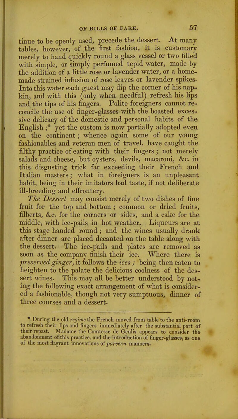tinue to be openly used, precede tlie dessert. At many tables, however, of the first fashion, it is customary merely to hand quickly round a glass vessel or two filled with simple, or simply perfumed tepid water, made by the addition of a little rose or lavender water, or a home- made strained infusion of rose leaves or lavender spikes. Into this water each guest may dip the corner of his nap- kin, and with this (only when needful) refresh his lips and the tips of his fingers. Polite foreigners cannot re- concile the use of finger-glasses with the boasted exces- sive delicacy of the domestic and personal habits of the English ;* yet the custom is now partially adopted even on the continent; whence again some of our young fashionables and veteran men of travel, have caught the filthy practice of eating with their fingers ; not merely salads and cheese, but oysters, devils, macaroni, &c. in this disgusting trick far exceeding their French and Italian masters; what in foreigners is an unpleasant habit, being in their imitators bad taste, if not deliberate ill-breeding and effrontery. The Dessert may consist merely of two dishes of fine fruit for the top and bottom; common or dried fruits, filberts, &c. for the corners or sides, and a cake for the middle, with ice-pails in hot weather. Liqueurs are at this stage handed round; and the wines usually drank after dinner are placed decanted on the table along with the dessert. The ice-pails and plates are removed as soon as the company finish their ice. Where there is preserved ginger, it follows the ices ; being then eaten to heighten to the palate the delicious coolness of the des- sert wines. This may all be better understood by not- ing the following exact arrangement of what is consider- ed a fashionable, though not very sumptuous, dinner of three courses and a dessert. * During the old regime the French moved from table to the anti-room to refresh their lips and fingers immediately after the substantial part of their repast. Madame the Comtesse de Genlis appears to consider the abandonment of this practice, and the introduction of finger-glasses, as one of the most flagrant innovations of parvenu manners.