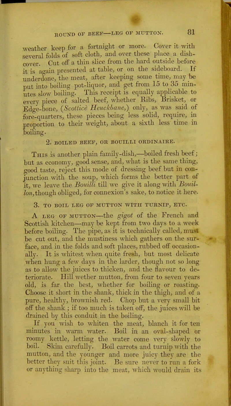 weather keep for a fortnight or more. Cover it with several folds of soft cloth, and over these place a dish- cover. Cut off a thin slice from the hard outside before it is again presented at table, or on the sideboard. If underclone, the meat, after keeping some time, may be put into boiling pot-liquor, and get from 15 to 35 min- utes slow boiling. This receipt is equally applicable to every piece of salted beef, whether Ribs, Brisket, or Edge-bone, (Scottice Heuckbane,) only, as was said of fore-quarters, these pieces being less solid, require, in proportion to their weight, about a sixth less time in boiling. 2. BOILED BEEF, OR BOUILLI ORDINAIRE. This is another plain family-dish,—boiled fresh beef; but as economy, good sense, and, what is the same thing, good taste, reject this mode of dressing beef hut in con- junction with the soup, which forms the better part of it, we leave the Bouilli till we give it along with Bouil- lon, though obliged, for connexion’s sake, to notice it here. 3. TO BOIL LEG OF MUTTON WITH TURNIP, ETC. A leg of mutton—the gigot of the French and Scottish kitchen—may he kept from two days to a week before boiling. The pipe, as it is technically called, must be cut out, and the mustiness which gathers on the sur- face, and in the folds and soft places, rubbed off occasion- ally. It is whitest when quite fresh, hut most delicate when hung a few days in the larder, though not so long as to allow the juices to thicken, and the flavour to de- teriorate. Hill wether mutton, from four to seven years old, is far the best, whether for boiling or roasting. Choose it short in the shank, thick in the thigh, and of a pure, healthy, brownish red. Chop but a very small bit off the shank ; if too much is taken off, the juices will be drained by this conduit in the boiling. If you wish to whiten the meat, blanch it for ten minutes in warm water. Boil in an oval-shaped or roomy kettle, letting the water come very slowly to boil. Skim carefully. Boil carrots and turnip with the mutton, and the younger and more juicy they are the better they suit this joint. Be sure never to run a fork or anything sharp into the meat, which would drain its