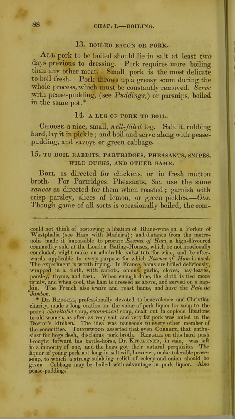 13. BOILED BACON OR PORK. All pork to be boiled should lie in salt at least twa days previous to dressing. Pork requires more boiling than any other meat. Small pork is the most delicate to boil fresh. Pork throws up a greasy scum during the whole process, which must be constantly removed. Serve with pease-pudding, (see Puddings,') or parsnips, boiled in the same pot.* * 14. A LEG OP PORK TO BOIL. Choose a nice, small, well-filled leg. Salt it, rubbing hard, lay it in piclde ; and boil and serve along with pease- pudding, and savoys or green cabbage. 15. TO BOIL RABBITS, PARTRIDGES, PHEASANTS, SNIPES, WILD DUCKS, AND OTHER GAME. Boil as directed for chickens, or in fresh mutton broth. For Partridges, Pheasants, &c. use the same sauces as directed for them when roasted; garnish with crisp parsley, slices of lemon, or green pickles.—Obs. Though game of all sorts is occasionally boiled, the com- could not think of bestowing a libation of Rhine-wine on a Porker of Westphalia (see Ham with Madeira) ; and distance from the metro- polis made it impossible to procure Essence of Earn, a high-flavoured commodity sold at the London Eating-Houses, which he not irrationally concluded, might make an admirable substitute for wine, and be after- wards applicable to every purpose for which Essence of Ham is used. The experiment is worth trying. In France, hams are boiled deliciously, wrapped in a cloth, with carrots, onions, garlic, cloves, bay-leaves, parsley) thyme, and basil. When enough done, the cloth is tied more firmly, and when cool, the ham is dressed as above, and served on a nap- kin. The French also braise and roast hams, and have the Pate de Janibon. * Dr. Redgill, professionally devoted to benevolence and Christian charity, made a long oration on the value of pork liquor for soup to the poor; charitable soup, economical soup, dealt out in copious libations to old women, as often as very salt and very fat pork was boiled in tlie Doctor’s kitchen. The idea was nauseous to every other member of the committee. Touchwood asserted that even Cobbett, that enthu- siast for hogs flesh, disclaims pork broth. Redgill on this hard push brought forward his battle-horse, Dr. Kitchener, in vain,—was left in a minority of one, and the hogs got their natural perquisite. The liquor of young pork not long in salt will, however, make tolerable pease- soup, to which a strong subduing relish of celery and onion should be given. Cabbage may be boiled with advantage in pork liquor. Also pease-pudding.