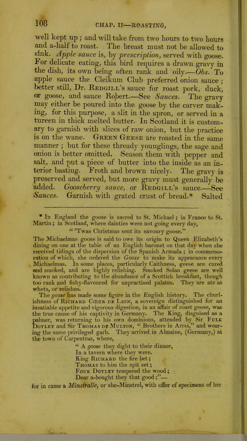 well kept up • and will take from two hours to two hours and a-half to roast. The breast must not be allowed to sink. Apple sauce is, by prescription, served with goose. For delicate eating, this bird requires a drawn gravy in the dish, its own being often rank and oily.—Obs. To apple sauce the Cleikum Club preferred onion sauce ; better still, Dr. Redgill’s sauce for roast pork, duck, or goose, and sauce Robert.—See Sauces. The gravy may either be poured into the goose by the carver mak- ing, for this purpose, a slit in the apron, or served in a tureen in thick melted butter. In Scotland it is custom- ary to garnish with slices of raw onion, but the practice is on the wane. Green Geese are roasted in the same manner ; but for these thready younglings, the sage and onion is better omitted. Season them with pepper and salt, and put a piece of butter into the inside as an in- terior basting. Froth and brown nicely. The gravy is preserved and served, but more gravy must generally be added. Gooseberry sauce, or Redgill’s sauce -See Sauces. Garnish with grated crust of bread.* Salted * In England the goose is sacred to St. Michael; in France to St. Martin; in Scotland, where dainties were not going every day, “ ’Twas Christmas sent its savoury goose.” The Michaelmas goose is said to owe its origin to Queen Elizabeth’s dining on one at the table of an English baronet on that day when she received tidings of the dispersion of the Spanish Armada ; in commemo- ration of which, she ordered the Goose to make its appearance every Michaelmas. In some places, particularly Caithness, geese are cured and smoked, and are highly relishing. Smoked Solan geese are well known as contributing to the abundance of a Scottish breakfast, though too rank and fishy-flavoured for unpractised palates. They are ate as whets, or relishes. The goose has made some figure in the English history. The churl- ishness of Richard Cceur m Lion, a sovereign distinguished for an insatiable appetite and vigorous digestion, in an affair of roast goose, was the true cause of his captivity in Germany. The King, disguised as a Silmer, was returning to his own dominions, attended by Sir Fclk oyley and Sir Thomas dp Multon, “ Brothers in Ams,” and wear- ing the same privileged garb. They arrived in Almaine, (Germany,) at the town of Carpentras, where, “ A goose they dight to their dinner, In a tavern where they were. King Richard the fire bet; Thomas to him the spit set; Fouk Doyley tempered the wood; Dear a-bought they that good;”— for in came a Minstralle, or she-Minstrel, with offer of specimens of her