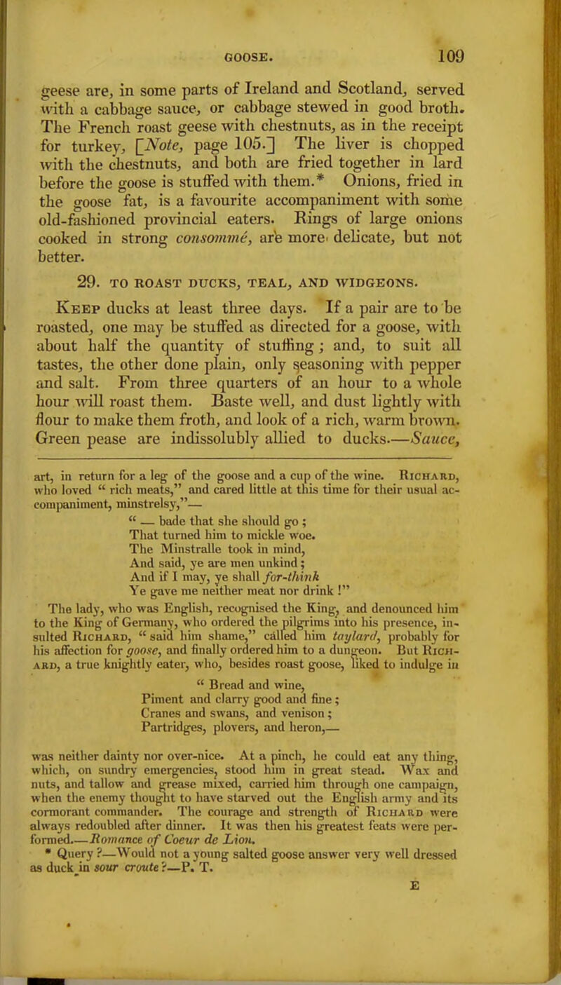 geese are, in some parts of Ireland and Scotland, served with a cabbage sauce, or cabbage stewed in good broth. The French roast geese with chestnuts, as in the receipt for turkey, [Note, page 105.] The liver is chopped with the chestnuts, and both are fried together in lard before the goose is stuffed with them.* Onions, fried in the goose fat, is a favourite accompaniment with some old-fashioned provincial eaters. Rings of large onions cooked in strong consomme, are more, delicate, but not better. 29. TO ROAST DUCKS, TEAL, AND WIDGEONS. Keep ducks at least three days. If a pair are to be roasted, one may be stuffed as directed for a goose, with about half the quantity of stuffing; and, to suit all tastes, the other done plain, only Reasoning with pepper and salt. From three quarters of an hour to a whole hour will roast them. Baste well, and dust lightly with flour to make them froth, and look of a rich, warm brown. Green pease are indissolubly allied to ducks—Sauce, art, in return for a leg of the goose and a cup of the wine. Richard, who loved “ rich meats,” and cared little at this dine for their usual ac- companiment, minstrelsy,”— “ — bade that she should go ; That turned him to mickle woe. The Minstralle took in mind, And said, ye are men unkind; And if I may, ye shall for-think Ye gave me neither meat nor drink !” The lady, who was English, recognised the King, and denounced him to the King of Germany, who ordered the pilgrims into his presence, in- sulted Richard, “ said him shame,” called him taylard, probably for his affection for goose, and finally ordered him to a dungeon. But Rich- ard, a true knightly eater, who, besides roast goose, liked to indulge in “ Bread and wine, Piment and clarry good and fine; Cranes and swans, and venison; Partridges, plovers, and heron,— was neither dainty nor over-nice. At a pinch, he could eat any thing, which, on sundry emergencies, stood him in great stead. Wax and nuts, and tallow and grease mixed, carried him through one campaign, when the enemy thought to have starved out the English army and its cormorant commander. The courage and strength of Richard were always redoubled after dinner. It was then his greatest feats were per- formed.—Romance of Coeur de Lion. * Query ?—Would not a young salted goose answer very well dressed as duck_in sour croute ?—P. T. E