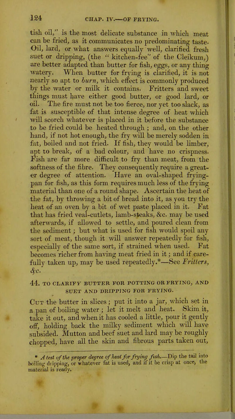 tish oil,” is the most delicate substance in which meat can be fried, as it communicates no predominating taste- Oil, lard, or what answers equally well, clarified fresh suet or dripping, (the “ kitchen-fee” of the Cleikum,) are better adapted than butter for fish, eggs, or any thing watery. When butter for frying is clarified, it is not nearly so apt to burn, which effect is commonly produced by the water or milk it contains. Fritters and sweet things must have either good butter, or good lard, or oil. The fire must not be too fierce, nor yet too slack, as fat is susceptible of that intense degree of heat which will scorch whatever is placed in it before the substance to be fried could be heated through ; and, on the other hand, if not hot enough, the fry will be merely sodden in fat, boiled and not fried. If fish, they would be limber, apt to break, of a bad colour, and have no crispness. Fish are far more difficult to fry than meat, from the softness of the fibre. They consequently require a great- er degree of attention. Have an oval-shaped frying- pan for fish, as this form requires much less of the frying material than one of a round shape. Ascertain the heat of the fat, by throwing a bit of bread into it, as you try the heat of an oven by a bit of wet paste placed in it. Fat that has fried veal-cutlets, lamb-steaks, &c. may be used afterwards, if allowed to settle, and poured clean from the sediment; but what is used for fish would spoil any sort of meat, though it will answer repeatedly for fish, especially of the same sort, if strained when used. Fat becomes richer from having meat fried in it; and if care- fully taken up, may be used repeatedly.*—See Fritters, %c. 44. TO CLARIFY BUTTER FOR POTTING OR FRYING, AND SUET AND DRIPPING FOR FRYING. Cut the butter in slices; put it into a jar, which set in a pan of boiling water ; let it melt and heat. Skim it, take it out, and when it has cooled a little, pour it gently off, holding back the milky sediment which will have subsided. Mutton and beef suet and lard maybe roughly chopped, have all the skin and fibrous parts taken out, * A test of the jyroper degree of heal fur frying fish—Dip the tail into boiling dripping1, or whatever fat is used, and il it be crisp at once, the material is ready. 9