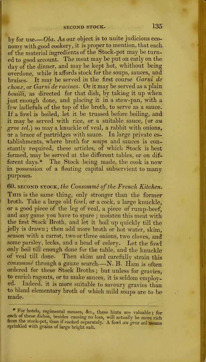 by for use.—Obs. As our object is to unite judicious eco- nomy with good cookery, it is proper to mention, that each of the material ingredients of the Stock-pot may be turn- ed to good account. The meat may be put on early on the day of the dinner, and may be kept hot, whithout being overdone, while it affords stock for the soups, sauces, and braises. It may be served in the first course Garni de choux, or Garni de racines. Or it may be served as a plain bouilli, as directed for that dish, by taking it up when just enough done, and placing it in a stew-pan, with a few ladlefuls of the top of the broth, to serve as a sauce. If a fowl is boiled, let it be trussed before boiling, and it may be served with rice, or a suitable sauce, (or au :> gros sel,) so may a knuckle of veal, a rabbit with onions, or a brace of partridges with sauce. In large private es- tablishments, where broth for soups and sauces is con- stantly required, these articles, of which Stock is best formed, may be served at the different tables, or on dif- ferent days.* The Stock being made, the cook is now in possession of a floating capital subservient to many purposes. 60. second stock, the Consomme of the French Kitchen. This is the same thing, only stronger than the former 1 broth. Take a large old fowl, or a cock, a large knuckle, or a good piece of the leg of veal, a piece of rump-beef, and any game you have to spare ; moisten this meat with the first Stock Broth, and let it boil up quickly till the jelly is drawn; then add more broth or hot water, skim, season with a carrot, two or three onions, two cloves, and some parsley, leeks, and a head of celery. Let the fowl only boil till enough done for the table, and the knuckle of veal till done. Then skim and carefully strain this consomme through a gauze search—N. B. Ham is often ordered for these Stock Broths; but unless for gravies, to enrich ragouts, or to make sauces, it is seldom employ- ed. Indeed, it is more suitable to savoury gravies than to bland elementary broth of which mild soups are to be made. For hotels, regimental messes, &c., these hints are valuable; for each of these dishes, besides causing no loss, will actually be more rich from the stock-pot, than if cooked separately. A fowl au nros sel means sprinkled with grains of large bright salt.