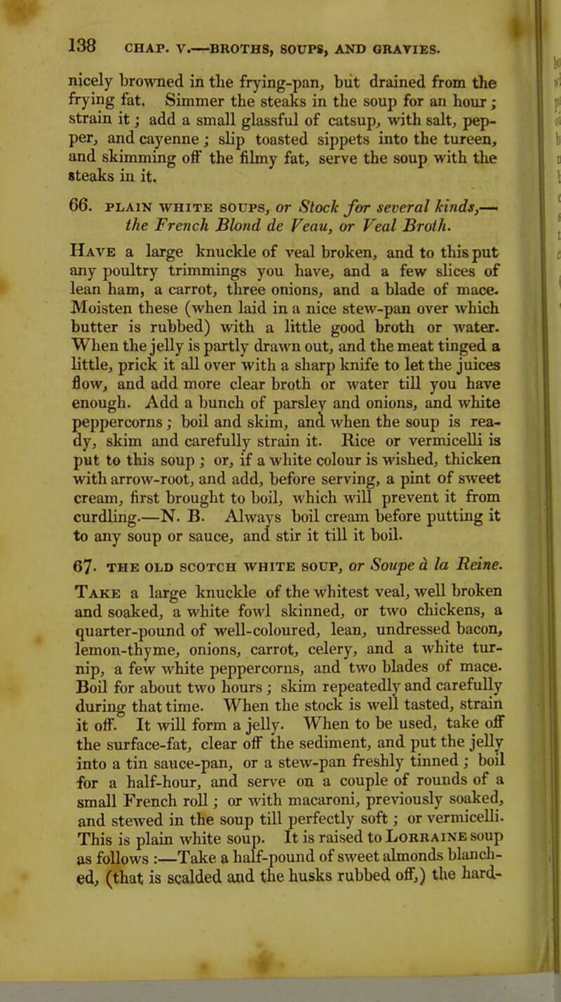 . 138 CHAP. V. BROTHS, SOUPS, AND GRAVIES. nicely browned in the frying-pan, but drained from the frying fat. Simmer the steaks in the soup for an hour; strain it; add a small glassful of catsup, with salt, pep- per, and cayenne ; slip toasted sippets into the tureen, and skimming off the filmy fat, serve the soup with the steaks in it. 66. plain white soups, or Stock far several kinds,— the French Blond de Veau, or Veal Broth. Have a large knuckle of veal broken, and to this put any poultry trimmings you have, and a few slices of lean ham, a carrot, three onions, and a blade of mace. Moisten these (when laid in a nice stew-pan over which butter is rubbed) with a little good broth or water. When the jelly is partly drawn out, and the meat tinged a little, prick it all over with a sharp knife to let the juices flow, and add more clear broth or water till you have enough. Add a bunch of parsley and onions, and white peppercorns ; boil and skim, and when the soup is rea- dy, skim and carefully strain it. Rice or vermicelli is put to this soup ; or, if a white colour is wished, thicken with arrow-root, and add, before serving, a pint of sweet cream, first brought to boil, which will prevent it from curdling.—N. B. Always boil cream before putting it to any soup or sauce, and stir it till it boil. 67. the old scotch white soup, or Soupe d la Reine. Take a large knuckle of the whitest veal, well broken and soaked, a white fowl skinned, or two chickens, a quarter-pound of well-coloured, lean, undressed bacon, lemon-thy me, onions, carrot, celery, and a white tur- nip, a few white peppercorns, and two blades of mace. Boil for about two hours; skim repeatedly and carefully during that time. When the stock is well tasted, strain it off. It will form a jelly. When to be used, take off the surface-fat, clear off the sediment, and put the jelly into a tin sauce-pan, or a stew-pan freshly tinned; boil for a half-hour, and serve on a couple of rounds of a small French roll; or with macaroni, previously soaked, and stewed in the soup till perfectly soft; or vermicelli. This is plain white soup. It is raised to Lorraine soup as follows :—Take a half-pound of sweet almonds blanch- ed, (that is scalded and the husks rubbed off,) the hard-