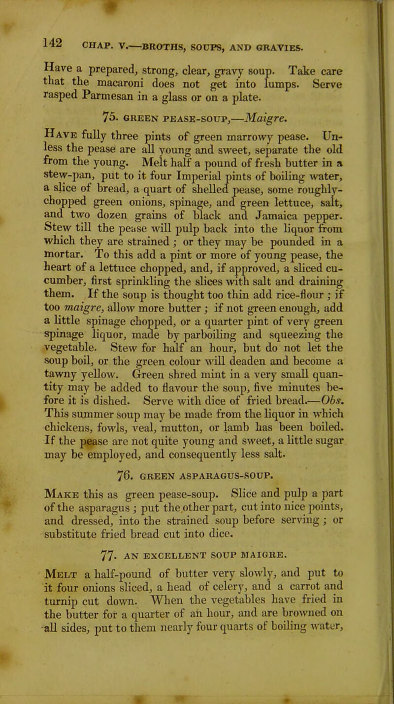 * 142 CHAP. V BROTHS, SOUPS, AND GRAVIES. Have a prepared, strong, clear, gravy soup. Take care that the macaroni does not get into lumps. Serve rasped Parmesan in a glass or on a plate. 75. green pease-soup,—Maigre. Have fully three pints of green marrowy pease. Un- less the pease are all young and sweet, separate the old from the young. Melt half a pound of fresh butter in a stew-pan, put to it four Imperial pints of boiling water, a slice of bread, a quart of shelled pease, some roughly- chopped green onions, spinage, and green lettuce, salt, and two dozen grains of black and Jamaica pepper. Stew till the pease will pulp back into the liquor from which they are strained ; or they may be pounded in a mortar. To this add a pint or more of young pease, the heart of a lettuce chopped, and, if approved, a sliced cu- cumber, first sprinkling the slices with salt and draining them. If the soup is thought too thin add rice-flour ; if too maigre, allow more butter ; if not green enough, add a little spinage chopped, or a quarter pint of very green spinage liquor, made by parboiling and squeezing the vegetable. Stew for half an hour, but do not let the soup boil, or the green colour will deaden and become a tawny yellow. Green shred mint in a very small quan- tity may be added to flavour the soup, five minutes be- fore it is dished. Serve with dice of fried bread.—Obs. This summer soup may be made from the liquor in which chickens, fowls, veal, mutton, or lamb has been boiled. If the pease are not quite young and sweet, a little sugar may be employed, and consequently less salt. 76. GREEN ASPARAGUS-SOUP. Make this as green pease-soup. Slice and pulp a part of the asparagus ; put the other part, cut into nice points, and dressed, into the strained soup before serving ; or substitute fried bread cut into dice. 77- AN EXCELLENT SOUP MAIGRE. Melt a half-pound of butter very slowly, and put to it four onions sliced, a head of celery, and a carrot and turnip cut down. When the vegetables have fried in the butter for a quarter of an hour, and are browned on all sides, put to them nearly four quarts of boiling water.